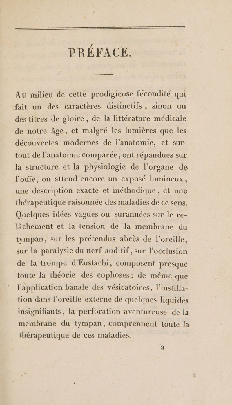 PRÉFACE. Av milieu de cette prodigieuse fécondité qui fait un des caractères distinctifs , sinon un des titres de gloire, de la littérature médicale de notre âge, et malgré les lumières que les découvertes modernes de l’anatomie, et sur- tout de l’anatomie comparée, ont répandues sur la structure et la physiologie de l’organe de l’ouie, on attend encore un exposé lumineux, une description exacte et méthodique , et une thérapeutique raisonnée des maladies de ce sens. Quelques idées vagues ou surannées sur le re- lâchement et la tension de la membrane du _ tympan, sur les prétendus abcès de l'oreille, sur la paralysie du nerf auditif, sur l’occlusion de la trompe d’Eustachi, composent presque toute la théorie des cophoses; de même que l'application banale des vésicatoires, l’instilla- tion dans l'oreille externe de quelques liquides insignifiants, la perforation aventureuse de la membrane du tympan, comprennent toute la thérapeutique de ces maladies.