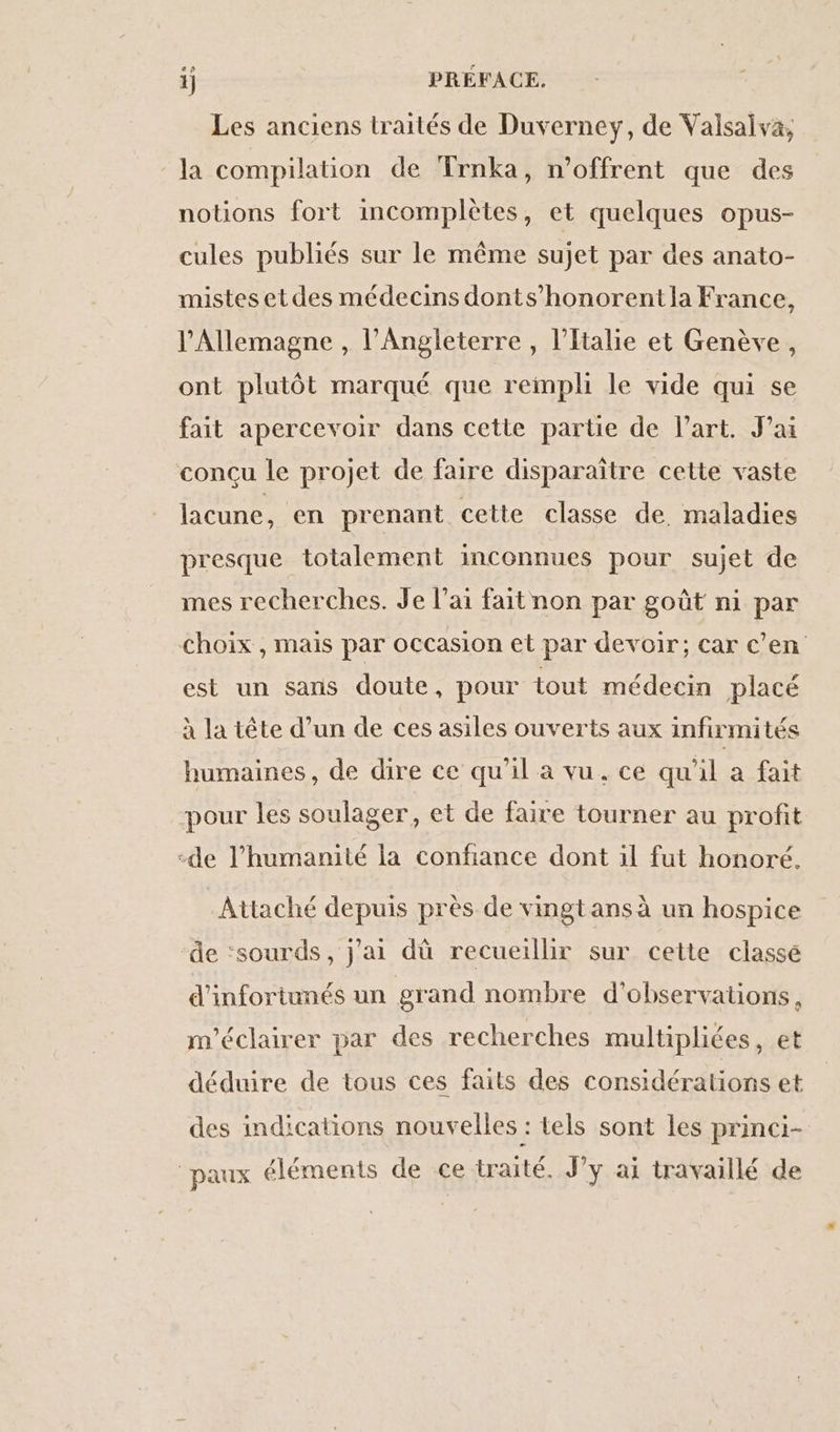 ap Les anciens traités de Duverney, de Valsaiva, la compilation de Trnka, n’offrent que des notions fort incomplètes, et quelques opus- cules publiés sur le même sujet par des anato- mistes etdes médecins donts’honorent la France, l'Allemagne , l'Angleterre, l'Italie et Genève, ont plutôt marqué que rempli le vide qui se fait apercevoir dans cette partie de l’art. J’ai concu le projet de faire disparaître cette vaste lacune, en prenant cette classe de. maladies presque totalement inconnues pour sujet de mes recherches. Je l'ai fait non par goût ni par choix , mais par occasion et par devoir; car c'en est un sans doute, pour tout médecin placé à la tête d’un de ces asiles ouverts aux infirmités humaines, de dire ce qu'il à vu. ce qu'il a fait pour les soulager, et de faire tourner au profit de l'humanité la confiance dont il fut honoré. Attaché depuis près de vingtansà un hospice de ‘sourds, j'ai dû recueillir sur cette classé d'infortunés un grand nombre d'observations, m'éclairer par des recherches multipliées, et déduire de tous ces faits des considérations et des indications nouvelles : tels sont les princi- paux éléments de ce traité. J’y ai travaillé de