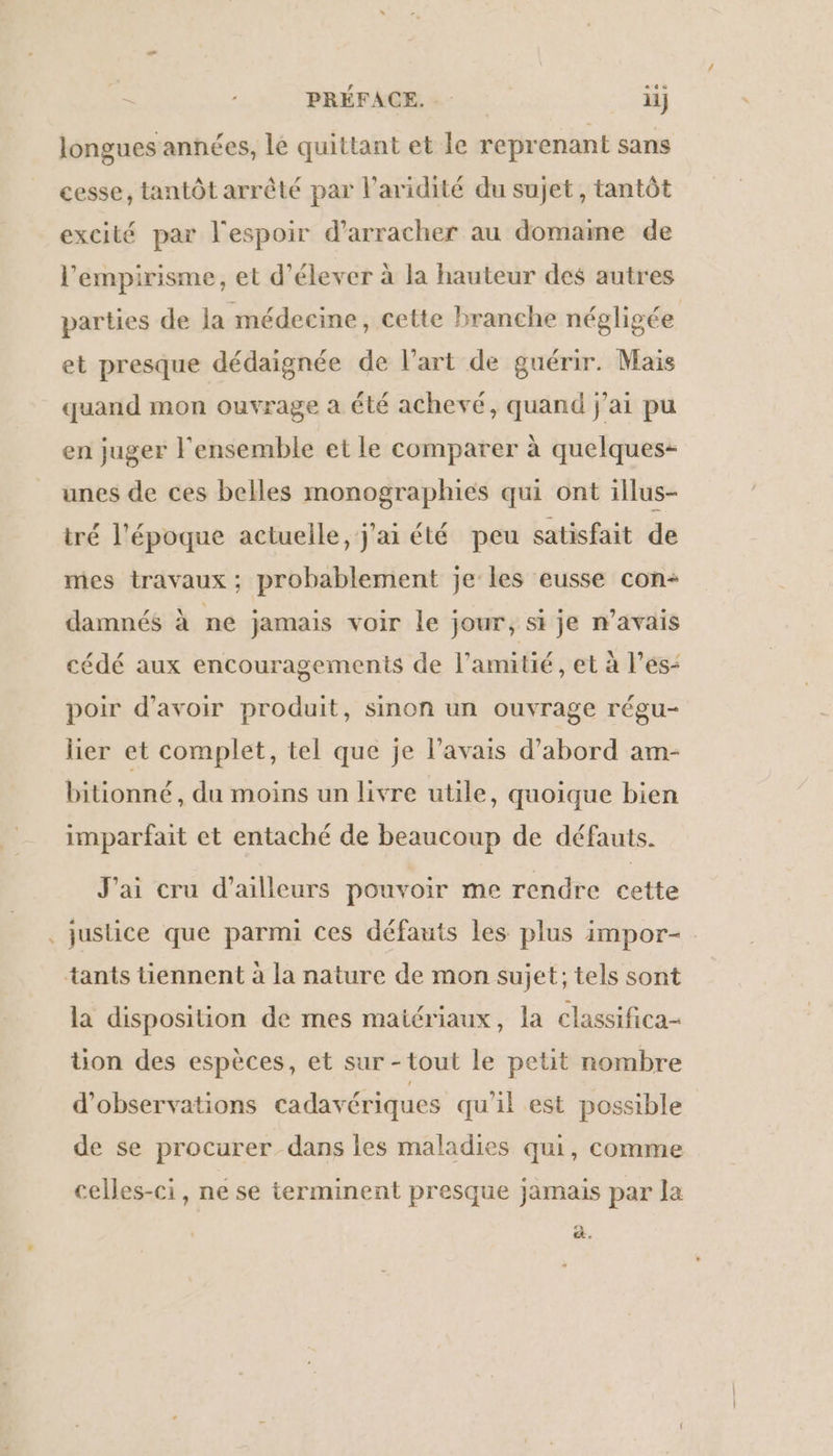 # longues années, le quittant et le reprenant sans cesse, tantôt arrêté par l’aridité du sujet, tantôt excité par l'espoir d’arracher au domame de l’'empirisme, et d'élever à la hauteur des autres parties de Ja médecine, cette branche négligée et presque dédaignée de l’art de guérir. Mais quand mon ouvrage a été achevé, quand j'ai pu en juger l'ensemble et le comparer à quelques- unes de ces belles monographies qui ont illus- tré l'époque actuelle, j'ai été peu satisfait de mes travaux ; probablement je les eusse con- damnés à ne jamais voir le jour, si je n’avais cédé aux encouragements de l'amitié, et à l’es- poir d’avoir produit, sinon un ouvrage régu- lier et complet, tel que je l'avais d’abord am- bitionné, du moins un livre utile, quoique bien imparfait et entaché de beaucoup de défauts. J'ai cru d’ailleurs pouvoir me rendre cette justice que parmi ces défauts les plus impor- la disposition de mes matériaux, la classifica- tion des espèces, et sur -tout le petit nombre d'observations cadavériques qu'il est possible de se procurer dans les maladies qui, comme celles-ci, ne se terminent presque jamais par la &amp;.