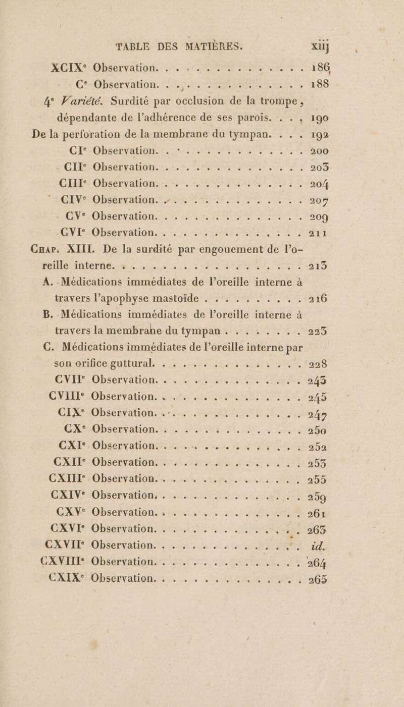 RCTÉ-Ohbarvation. &gt;. CAP NS ee EG ÉnObaenvation. es MER SL 188 4° Variété. Surdité par occlusion de la trompe , dépendante de l’adhérence de ses parois. . . 190 De la perforation de la membrane du tympan. . . . 192 CES OPAERTALIUN EL PRET 23 200 GP Obaslraton:. SAR RL TA. 203 CAL: Observatidn: :. 2. HOMME EE 204 CAN OPDSERNARIR ASE PE UE EE PR SAS 207 s ON Obsenramon 4e RPM PRE LE 209 NM OSEO, 0 ONUISTE TEEN EE 3 211 mile itierte eh 2.1, +0, MIRE 213 A. Médications immédiates de l’oreille interne à travers l’apophyse mastoïde . : . . . . . . . . 216 B. Médications immédiates de l’oreille interne à travers la membrahe du tympan. . . . .... 223 C. Médications immédiates de l'oreille interne par SdndrfiGeDtUrAls à 2 se te nat VUE 228 CENDÉ, Observation. +. dela CM TER re 243 CNE OS vaton une M PTE 245 CE ObSenvationrs ee: UYMRT NT AQU TA 247 CRObDSCEValIdN. ile SN IN Bi, Eu rs 250 CXI°.Observation.:. +... ...., «, : 252 CAE ObséEvaiOns din Ho fs Si 293 CAR :Observatiom er ne Penn ne: AU, 255 CAIN Observation: vos En © LE 5181 741,309 GEVOPSEPVAON SE Lena vs à ALU 261 CXVI- Observation. . . . . HS. SUCRE rat 263 SAVE LObéérvationst: 2416 4 à m0 2 id. CXVIII Observation. . . . ....... CODES | CARX Obsérvation.s. + « , tem +305 L