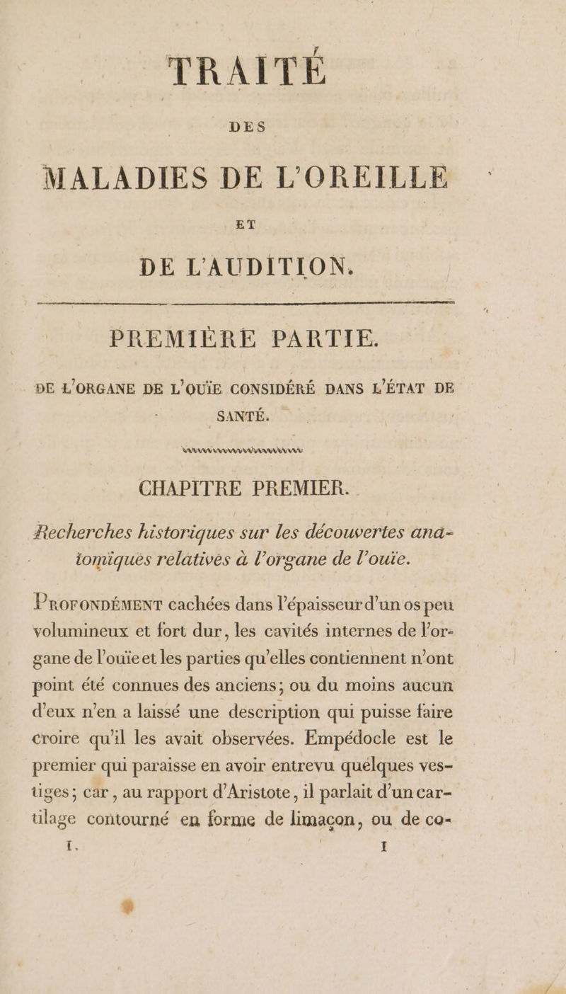 TRAITÉ MALADIES DE L'OREILLE DE L'AUDITION. PREMIÈRE PARTIE. DE L'ORGANE DE L'OUÏE CONSIDÉRÉ DANS L'ÉTAT DE SANTÉ. : CHAPITRE PREMIER. Recherches historiques sur les découvertes ana- iomiques relatives à l'organe de l’ouie. ProroNDÉMENT cachées dans l'épaisseur d'un os peu volumineux et fort dur, les cavités internes de l’or- gane de l’ouïeet les parties qu’elles contiennent n’ont point été connues des anciens; où du moins aucun d'eux n’en a laissé une description qui puisse faire croire quil les avait observées. Empédocle est le premier qui paraisse en avoir entrevu quélques ves- tiges; car, au rapport d’Aristote, il parlait d’un car- ülage contourné en forme de limacon, ou de co-