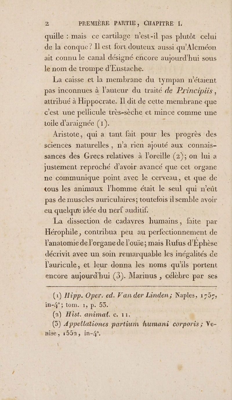 quille : mais ce carülage n'est-il pas plutôt celui de la conque ? Il est fort douteux aussi qu Alcméon ait connu le canal désigné encore aujourd’hui sous le nom de trompe d'Eustache. La caisse et la membrane du tympan n'étaient pas inconnues à l’auteur du traité de Principiis, attribué à Hippocrate. Il dit de cette membrane que c'est une pellicule très-sèche et mince comme une aoile d’ar: aignée Gb F Aristote, qui à tant fait pour les progrès des | sciences one n'a rien ajouté aux connais- sances des Grecs relatives à l'oreille (2) 2); on lui a justement reproché d’avoir avancé que cet organe ne communique point avec le cerveau, et que de tous les animaux l’homme était le seul qui n'eût pas de muscles auriculaires; toutefois ilsemble avoir eu quelque idée du nerf auditif. . : La dissecuüon de cadavres humains, faite par Hérophile, contribua peu au perfectionnement de l'anatomie de l’organe de l’ouie; mais Rufus d'Éphèse décrivit avec un soin remarquable les inégalités de l'auricule, et leur donna les noms qu'ils portent encore aujourd Fe (5). Marinus , célèbre par ses (1) Hipp. Oper. ed. Fan der Linden; Naples, 1555, in-4°; tom. 1, p. 53. | (2) Hist. animal. c. 11. (5) Appellationes partium human corporis ; Ve- nise, 1592, in-4°, \