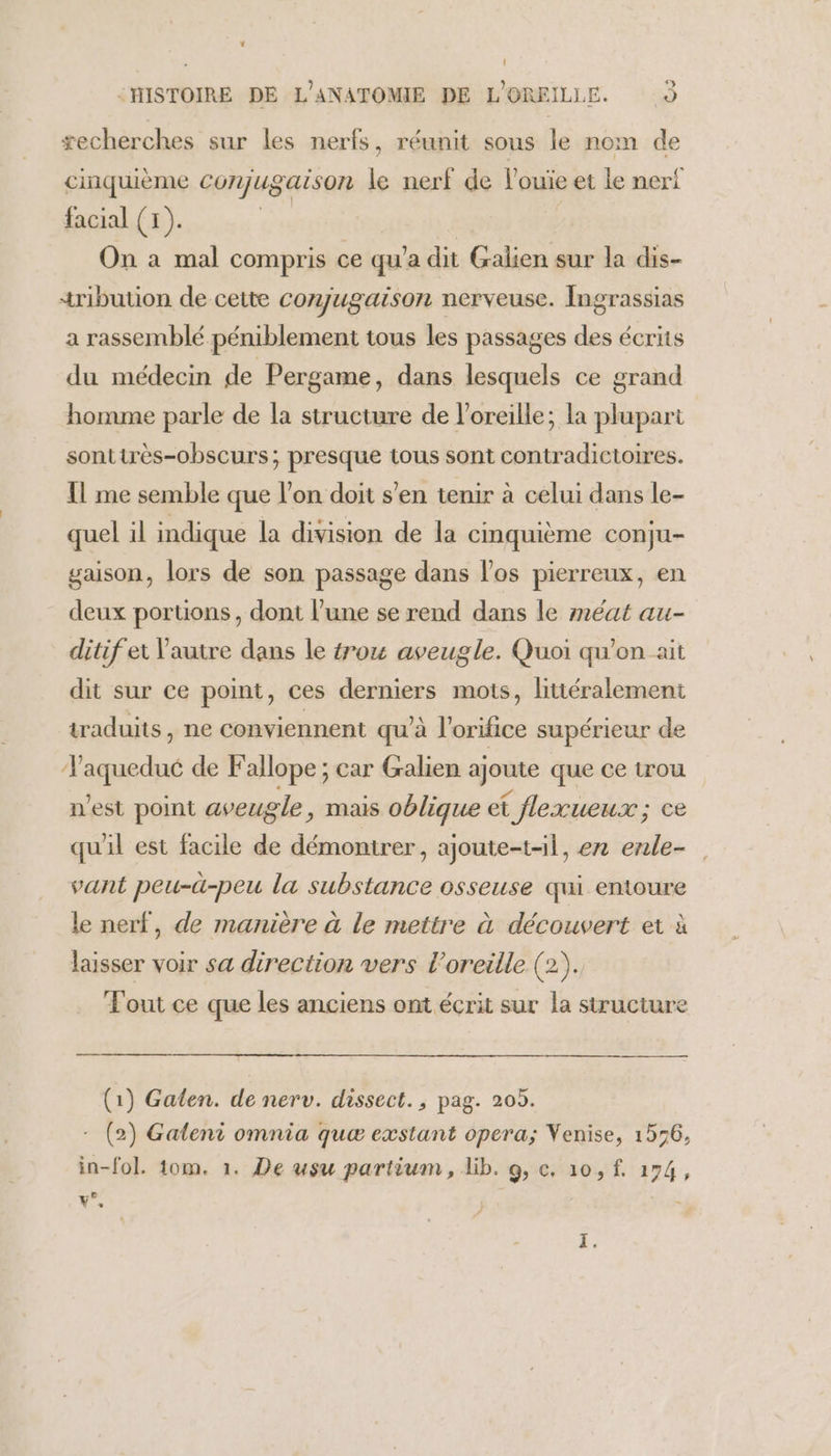 * : HISTOIRE DE L'ANATOMIE DE L'OREILLE. 9 æecherches sur les nerfs, réunit sous le nom de cinquième Conjugaison le nerf de louïe et le neri facial (1). | | On à mal compris ce qu'a dit Galien sur la dis- tribution de cette conjugaison nerveuse. Ingrassias a rassemblé péniblement tous les passages des écrits du médecin de Pergame, dans lesquels ce grand homme parle de la structure de l'oreille; la plupart sonttrès-obscurs; presque tous sont contradictoires. Il me semble que l’on doit s’en tenir à celui dans le- quel il indique la division de la cinquième conju- gaison, lors de son passage dans l'os pierreux, en deux portions, dont l’une se rend dans le méat au- ditif et Vautre dans le 4ou aveugle. Quoi qu’on ait dit sur ce point, ces derniers mots, littéralement traduits, ne conviennent qu'à l'orifice supérieur de Taquedué de Fallope ; car Gralien ajoute que ce trou n’est point aveugle, mais oblique et flexueux; ce qu'il est facile de démontrer, ajoute-t-il, ex enle- vant peu-ü-peu la substance osseuse qui entoure le nerf, de manière à le mettre à découvert et à laisser voir sa direction vers l’oreille (2). Fout ce que les anciens ont écrit sur la structure (1) Galen. de nerv. dissect., pag. 205. - (2) Galeni omnia quæ exstant opera; Venise, 156, in-fol. 10m. 1. De usu partium , lib. 9, c, 10, f. 174 y°
