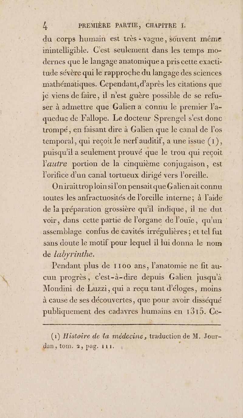 du corps humain est très - vague, SOuvent même inintelligible. C'est seulement dans les temps mo- dernes que le langage anatomique a pris cette exacti- tude sévère qui le rapproche du langage des sciences mathématiques. Cependant, d’après les citations que je viens de faire, 1l n'est guère possible de se refu- ser à admettre que Galien a connu le premier V’a- _ queduc de Fallope. Le docteur Sprengel s’est donc trompé, en faisant dire à Galien que le canal de l'os temporal, qui reçoit le nerf auditif, a une issue (1), puisqu'il a seulement prouvé que le trou qui recoit autre portion de la cinquième conjugaison, est l’orifice d’un canal tortueux dirigé vers l'oreille. Oniraittrop loin si l’on pensaïique Galien ait connu toutes les anfractuosiiés de l'oreille interne; à l'aide de a préparation grossière qu'il indique, il ne dut voir, dans cette partie de l'organe de l'ouie, qu’un assemblage confus de cavités irrégulières ; et tel fut sans doute le motif pour lequel il lui donna le nom de labyrinthe. Pendant plus de 1100 ans, l'anatomie ne fit au- cun progrès, c'est-à-dire depuis Galien jusqu’à Mondini de Luzzi, qui a recu tant d’éloges, moins À cause de ses découvertes, que pour avoir disséqué publiquement des cadavres humains en 1315. Ce- (1) Histoire de la médecine, traduction de M. Jour- dan, tom. 2, pag. 4111.