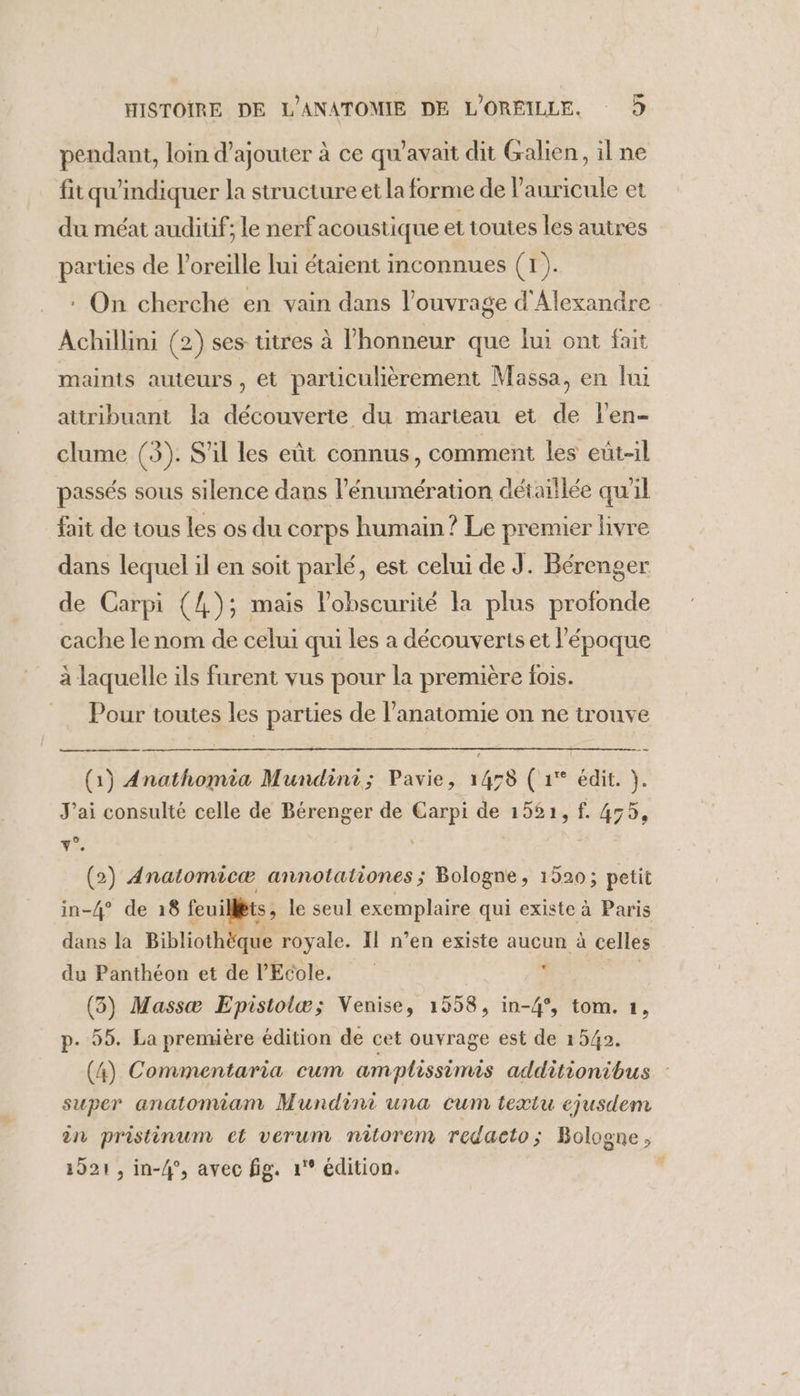 pendant, loin d’ajouter à ce qu'avait dit Galien, il ne fitqu’indiquer la structure et la forme de l’auricule et du méat auditif; le nerf acoustique et toutes les autres parties de l'oreille Jui étaient inconnues (1). : On cherche en vain dans l'ouvrage d'Alexandre Achillini (2) ses titres à l'honneur que lui ont fait mants auteurs, et particulièrement Massa, en lui attribuant la découverte du marteau et de l’en- clume (3). S'il les eût connus, comment les eut-il passés sous silence dans CR ae détaillée qu'il fait de tous les os du corps humain ? Le premier livre dans lequel il en soit parlé, est celui de J. Bérenger de Carpi (4); mais l'obscurité la plus profonde cache le nom de celui qui les a découverts et l’époque à laquelle ils furent vus pour la première fois. Pour toutes les parties de l'anatomie on ne trouve (1) Anathomia Mundini; Pavie, 1478 ( 1 édit. }. J'ai consulté celle de Bérenger de Carpi de 1591, f. 455 va (2) Anatomicæ annotationes ; Bologne, 1520; petit in-4° de 18 feuillts, le seul exemplaire qui existe à Paris dans la Bibliothèque royale. Il n’en existe aucun à celles du Panthéon et de l'Ecole. à (3) Massæ Epistolæ; Venise, 1558, in-4°, tom. 1, p. 55. La première édition de cet ouvrage est de 1 542. (4) Commentaria cum amplissimis additionibus - super anatomiam Mundini una cum textu ejusdem èn pristinum et verum nitorem redacto ; Bologne ; 1521, in-4°, avec fig. 1° édition. |