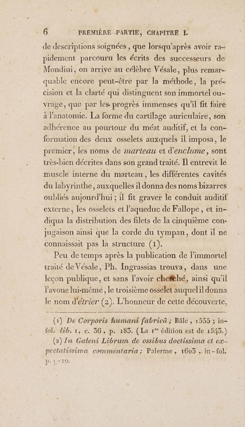 de descriptions soignées , que lorsqu'après avoir ra pidement parcouru les écrits des successeurs de Mondini, on arrive au célèbre Vésale, plus remar- quable encore peut-être par la méthode, la pré- cision et la clarté qui distimguent son immortel ou- vrage, que par les progrès immenses qu'il fit faire à l'anatomie. La forme du cartilage auriculaire, son. adhérence au pourtour du méat auditif, et la con- formation des deux osselets auxquels il imposa, le premier, les noms de marteau et d'enclume, sont très-bien décrites dans son grand traité. Il entrevit le muscle interne du marteau , les différentes cavités du labyrinthe, auxquelles il donna des noms bizarres oubliés aujourd’hui ; il fit graver le conduit auditit externe, lés osselets et l’aqueduc de Fallope, et in- diqua la distribution des filets de la cinquième con- jugaison ainsi que la corde du tympan, dont il ne connaissait pas la structure (1). Peu de temps après la publication de l’immortel iraité de Vésale, Ph. Ingrassias trouva, dans une lecon publique, et sans lavoir cheffthé, ainsi qu'il l'avoue lui-mêmeé , le troisième ossélet auquelil donna le nom d’étrier (2). L'honneur de cette découverte, (1) De Corporis humani fabrica ; Bâlé , 1555 ; in- fol. 426. 1, c. 36, p. 183. (La 1° édition est de 1545.) (2) In Gateni Librum de ossibus doctissima ct ex- pectatissima commentaria; Palerme, 1603 . in-fol, P: £710. |
