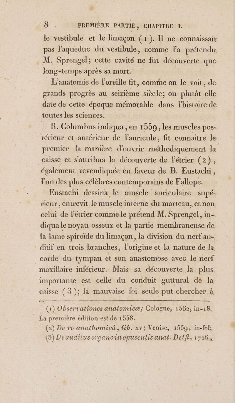 le vestibule et le limaçon (1). Il ne connaissait pas l’aqueduc du vestibule, comme l’a prétendu M. Sprengel; cette cavité ne fut découverte que long-temps après sa mort. : L’anatomie de l'oreille fit, come on le voit, de grands progrès au seizième siècle; ou plutôt elle date de cette époque mémorable dans l’histoire de toutes les sciences. | R. Columbus indiqua , en 1 559, les muscles pos- iérieur et antérieur de l'auricule, fit connaître le premier la manière d'ouvrir méthodiquement la caisse et s’atiribua la découverte de létrier (2), également revendiquée en faveur de B. Eustachi, Vun des plus célèbres contemporains de Fallope. Eustachi dessina le muscle auriculaire supé- rieur, entrevit le muscle interne du marteau, et non celui de létrier comme le prétend M. Sprengel, in- diqua le noyau osseux et la partie membraneuse de la lame spiroïde du limacon , la division du nerf au- diuf en trois branches, l’origine et la nature de la corde du tympan et son anastomose avec le nerf maxillaire inférieur. Mais sa découverte la plus importante est celle du coriduit guttural de la caisse (3 ); la mauvaise foi seule put chercher à _() Observationes anatomicæ; Cologne, 1562, in-18. La première édition est de 1558. (2) De re anathomicä , lib. xv; Venise, 1559, in-fok. (5) Deauditus organoinonusculis anaë. Delft, 1596.