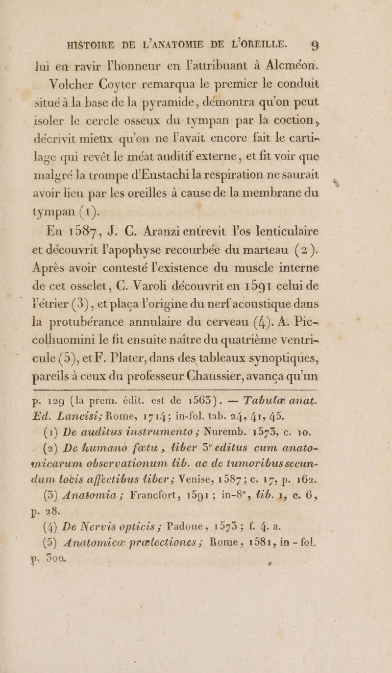 jai en ravir l'honneur en Vatiribuant à Aleméon. Volcher Coyter remarqua le premier le conduit situé à la base de la pyramide, démontra qu'on peut isoler le cercle osseux du tympan par la coction, décrivit mieux qu'on ne l'avait encore fait le caru- lage qui revêt le méat auditif externe, et fit voir que malgré la trompe d'Eustachi la respiration ne saurait avoir lieu par les oreilles à cause de la membrane du tympan (1). En 1987, J. C. Aranzi enirevit l'os lenticulaire et découvrit l'apophyse recourbée du marteau (2). Après avoir contesté l'existence du muscle interne de cet osselet, C. Varoh découvrit en 1591 celui de Pétrier (3), et placa l’origine du nerf acoustique dans la protubérance annulaire du cerveau (4). A. Pic- colhuomini le fit ensuite naître du quatrième ventri= cule (5), etF. Plater, dans des tableaux synoptiques, pareils à ceux du professeur Chaussier, avanca qu'un æ p- 129 (la prem. édit. est de 1565). — Tabulæ anat. Ed. Lancisi; Rome, 1714; in-fol. tab. 24, 4x, 45. (1} De auditus instrumento ; Nuremb. 1593, c. 10. (2) De humano fœtu , liber 3° editus cum anato- micarum observationum lib. ac de tumoribus secun- dum locis affectibus Liber ; Venise, 1587; c. 15, p. 162. (5) Anatomia ; Francfort, 1591 ; in-8°, 46. 1, e. 6, p. 28. (4) De Nervis opticis ; Padoue, 1575; f. 4. a. (5) Anatomicæ prælectiones; Rome, 1581, in - fol. P 300. ,