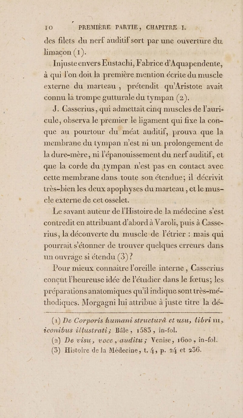 r 10 PREMIÈRE PARTIE, CHAPITRE I. des filets du nerf audiuf sort par une ouverture du limacon (1). Injusie envers Eustachi, Kubues Mn bihdenres à qui l'on doit la première mention écrite du muscle externe du marteau , prétendit qu'Aristote avait connu la trompe gutturale du tympan (2). | J. Casserius, qui admettait cinq muscles de l’auri- cule, observa le premier le ligament qui fixe la con- que au pourtour du méat auditif, prouva que la membrane du tympan n'est ni un. prolongement de la dure-mère, ni l'épanouissement du nerf audiuf, et que la corde du tympan n’est pas en contact avec cette membrane dans toute son étendue; 1l décrivit irès-bien les deux apophyses du marteau , et le mus- cle externe de cet osselet. | Le savant auteur de l'Histoire de la médecine s’est contredit en attribuant d'abord à Varoli, puis à Casse- rius, la découverte du muscle de l'étrier : mais qui pourrait s'étonner de trouver quelques erreurs dans un ouvrage si étendu (3) ? Pour mieux connaitre l'oreille interne , Casserius conçüt l’heureuse idée de l'étudier dans le fœtus; les préparations anatomiques qu'il indique sonttrès-mé- thodiques. Morgagni lui attribue à juste titre la dé- (1) De Corporis humani structuré et usu, libri nr, 2conibus illustrati; Bâle, 1583, in-fol. (2) De visu, voce ,auditu; Venise, 1600 ; in-fol.