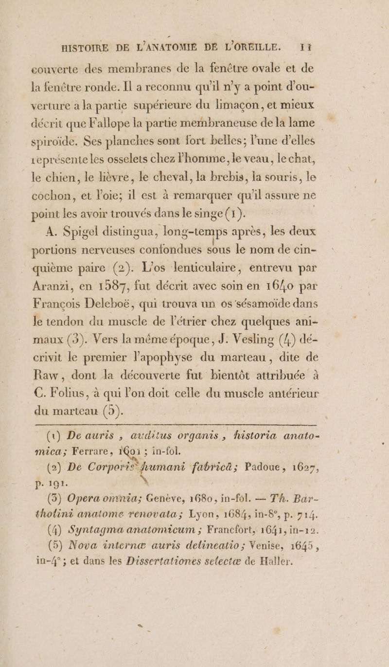 couverte des membranes de la fenêtre ovale et de la fenêtre ronde. Il a reconnu qu'il n’y a point d’ou- verture à Ja partie supérieure du limaçon, et mieux spiroïde. Ses planches sont fort belles; l'une d'elles représente les osselets chez l'homme, le veau, le chat, le chien, le lièvre, le cheval, la brebis, la souris, le cochon, et l’oie; il est à remarquer qu'il assure ne point les avoir trouvés dans le singe (1). À. Spigel distingua, long-temps après, les deux portions nerveuses confondues sous le nom de cin- quième paire (2). L’os lenticulaire, entrevu par Aranzi, en 1597, fut décrit avec soin en 16/0 par François Deleboë, qui trouva un os 'sésamoïde dans le tendon du muscle de l'étrier chez quelques ani- maux (3). Vers la même époque, J. Vesling (4) dé- crivit le premier l'apophyse du marteau, dite de Raw, dont la découverte fut bientôt attribuée à C. Folius, à qui lon doit celle du muscle amérieur du marteau (5). (1) De auris , auditus organis ,; historia anato- mica; Ferrare, 1@oi ; in-fol. (2) De DANS a fabricä; Padoue, 1627, P. 161. ; (3) Opera omnia; Genève, 1680, n-fol. — Th. Bar- thotini anatome renovata; Lyon, 168%, in-8°, p. 714. (4) Syntagma anatomicum ; Francfort, 1641, in-1 2. (5) Nova internæ auris delineatio ; Venise, 1645, in-4° ; et dans les Dissertationes selectæ de Haller.