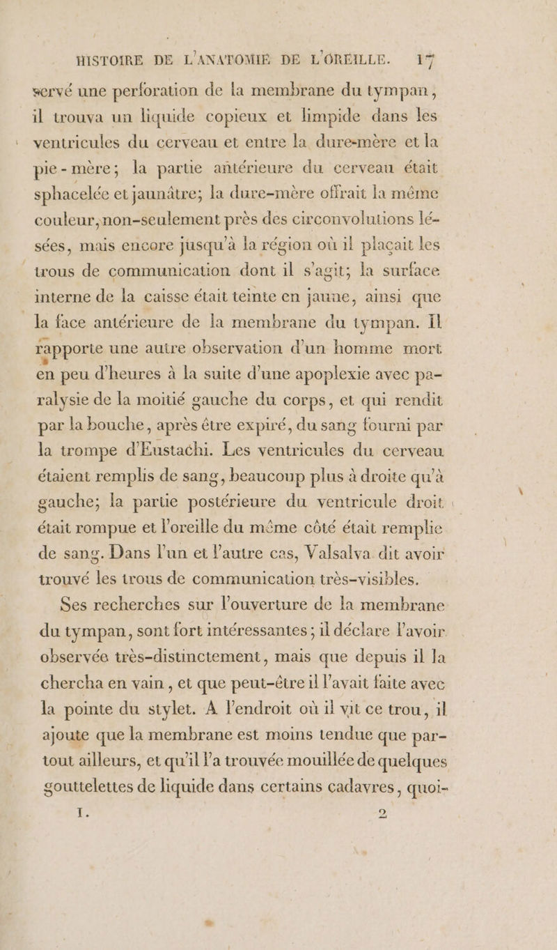 servé une perforation de la membrane du tympan, il trouva un liquide copieux et limpide dans les ventricules du cerveau et entre la dure-mère et la sphacelée et jaunâtre; la dure-mère offrait la même couleur,non-seulement près des circonvolutions lé- sées, mais encore jusqu à la région où il placait les trous de communication dont il s'agit; la surface interne de la caisse était teinte en jaune, ainsi que la face antérieure de la membrane du tympan. il rapporte une auire observation d’un homme mort en peu d'heures à la suite d’une apoplexie avec pa- ralysie de la moitié gauche du corps, et qui rendit par la bouche, après être expiré, du sang fourni par la trompe d'Eustachi. Les ventricules du cerveau étaient remplis de sang, beaucoup plus à droite qu’à gauche; la parue postérieure du ventricule droit était rompue et l'oreille du même côté était remplie de sang. Dans l’un et l’autre cas, Valsalva dit avoir trouvé les trous de communicauon très-visibles. Ses recherches sur l'ouverture de la membrane du tympan, sont fort intéressantes ; il déclare lavoir observée très-distinctement, mais que depuis il Ja chercha en vain , et que peut-être il l'avait faite avec la pointe du stylet. À l’endroit où il vit ce trou, il ajoute que la membrane est moins tendue que par- tout ailleurs, et qu'il Va trouvée mouillée de quelques gouttelettes de liquide dans certains cadavres, quoi- Fr o