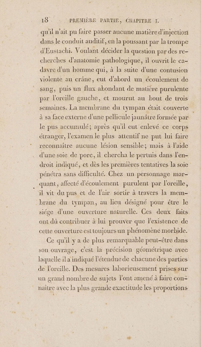 qu'il n'ai pu faire passer aucune matière d'injection dans le conduit auditif, en la poussant par la trompe d'Eustachi. Voulant décider la question par des re- cherches d'anatomie pathologique, il ouvrit le ca- davre d'un homme qui, à la suite d’une contusion violente au crâne, eut d’abord un écoulement de sang, puis un flux abondant de matière purulente par l'oreille gauche, et mourut au bout de trois semaines. La membrane du tympan était couverte à sa face exierne d'une pellicule jaunâtre formée par le pus accumulé; après qu'il eut enlevé ce corps étranger, l'examen le plus attentif ne put lui faire reconnaître aucune lésion sensible; mais à-Paide d’une soie de porc, il chercha le pertuis dans l’en- droit indiqué, et dès les premières tentatives la soie pénétra sans difhculté. Chez un personnage mar- quant, affecté d'écoulement purulent par l'oreille, il vit du pus et de Pair sorür à travers la mem- brane du iympan, au lieu désigné pour être le siége d’une ouverture naturelle. Ces deux faits ont dù contribuer à lui prouver que lexistence de celie ouverture estioujours un phénomène morbide. Ce qu'il y a de plus remarquable peut-être dans son ouvrage, Cest la précision géométrique avec laquelle il a indiqué l'étendue de chacune des parties de l'oreille. Des mesures laborieusement prisesisur un grand nombre de sujets l'ont amené à faire con- naitre avec la plus grande exactitude les proportions