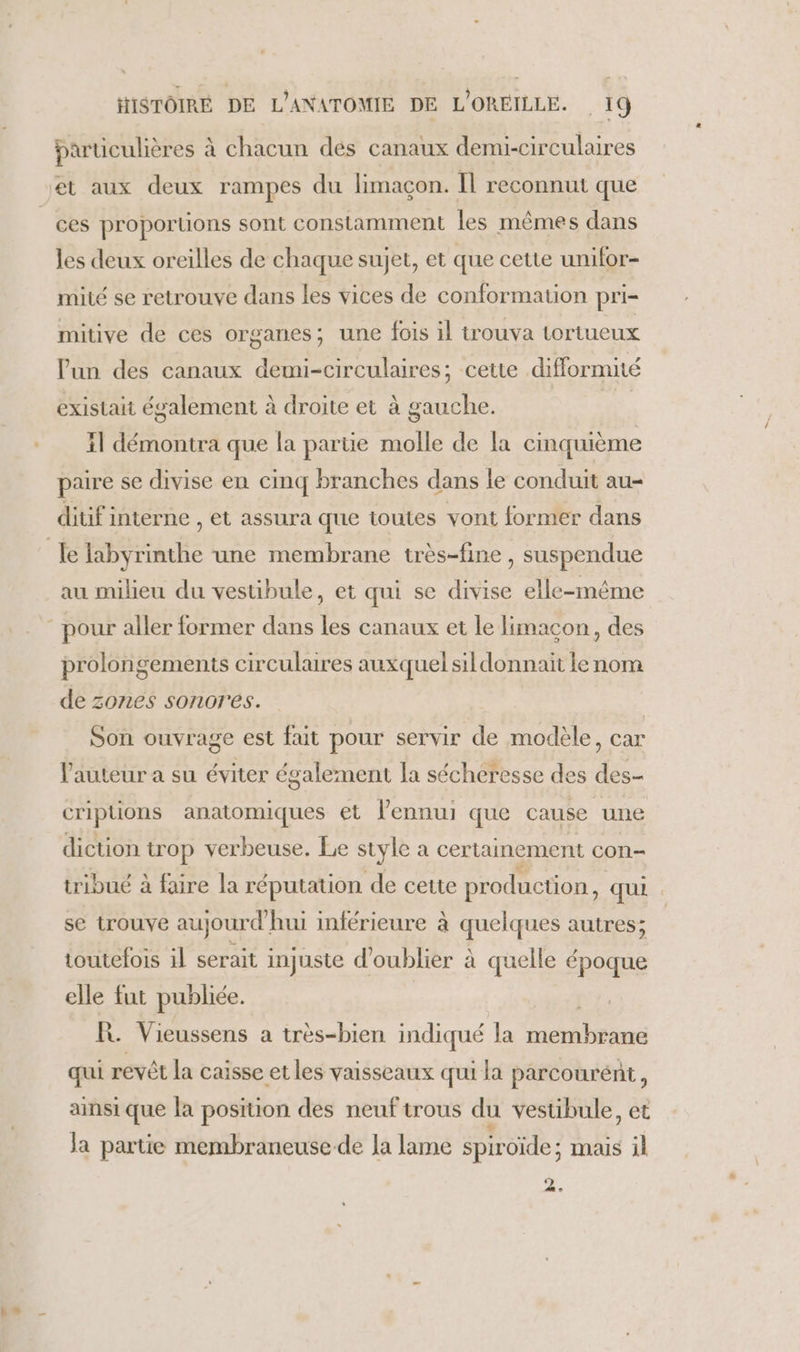 particulières à chacun dés canaux demi-circulaires ces proportions sont constamment les mêmes dans les deux oreilles de chaque sujet, et que cette unifor- mité se retrouve dans les vices de conformation pri- mitive de ces organes; une fois il trouva tortueux lun des canaux demi-circulaires; cette difformité existait également à droite et à gauche. f 11 démontra que la parue à de la cinquième paire se divise en cinq branches dans le conduit au- ditif interne , et assura que toutes vont former dans au milieu du vestibule, et qui se divise elle-même prolongements circulaires auxquel sil donnait le nom de zones sonores. Son ouvrage est fait pour servir de modèle, car l'auteur a su éviter également la sécheresse des des- criptions anatomiques et l'ennui que cause une diction trop verbeuse. Le style d certainement con- tribué à faire la réputation de cette production, qui se trouve aujourd'hui inférieure à quelques autres; toutefois il serait injuste d'oublier à quelle époque elle fut publiée. R. Vieussens a très-bien indiqué la ht Le qui revêt la caisse et les vaisseaux qui la parcourént, ainsi que la position des neuf trous du vestibule, et Ja partie membraneuse de la lame spiroïde ; mais jl 2,