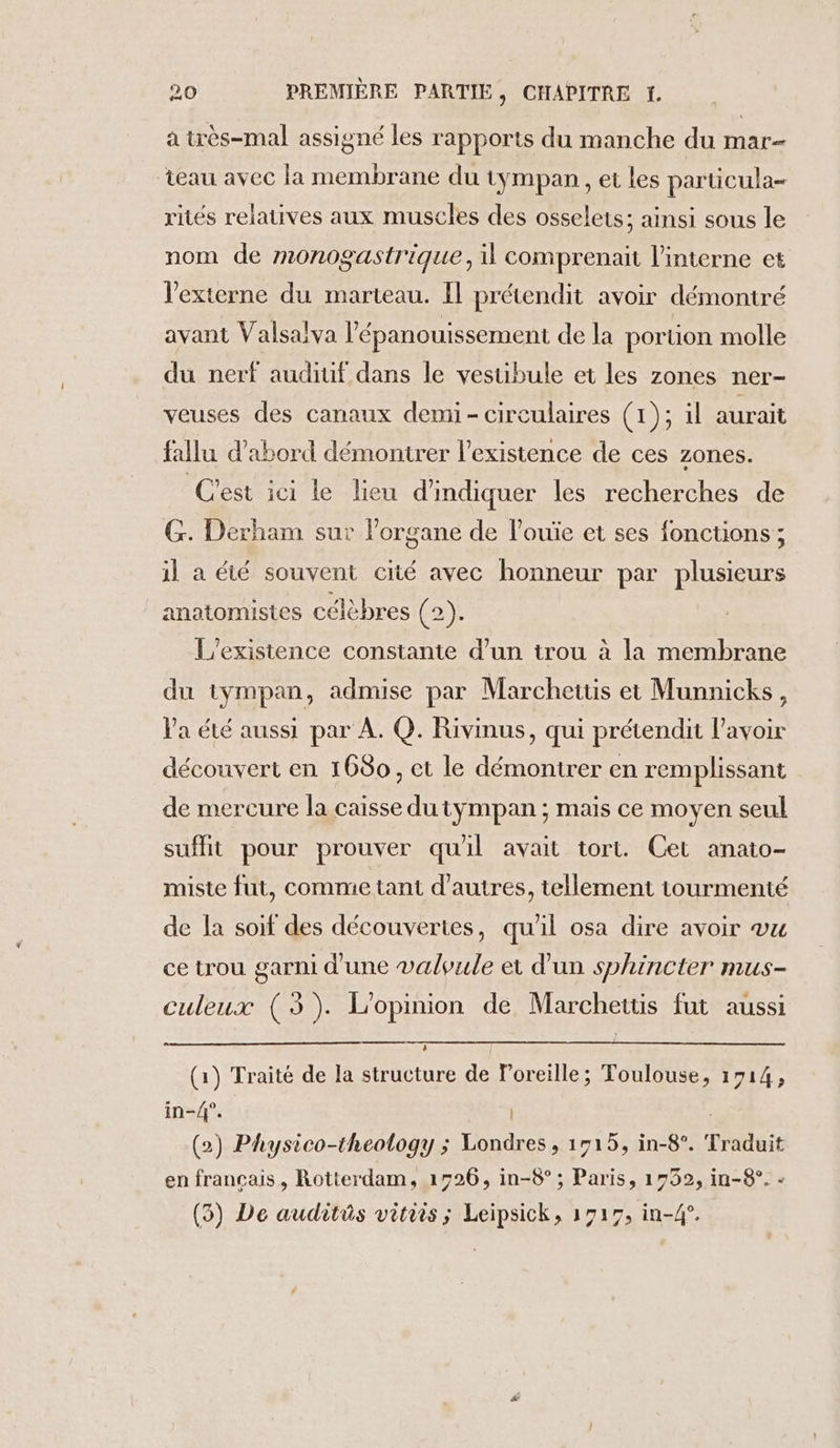 à très-mal assigné les rapports du manche du mar- eau avec la membrane du tympan , et les particula- rités relatives aux muscles des osselets; ainsi sous le nom de monogastrique, il comprenait l’interne et V’externe du marteau. Il prétendit avoir démontré avant Valsalva l'épanouissement de la portion molle du nerf audiuf dans le vestibule et les zones ner- veuses des canaux demi- circulaires (1); il aurait fallu d’abord démontrer l'existence de ces zones. C'est ici le lieu d'indiquer les recherches de G. Derham sur l'organe de l’ouïe et ses fonctions; il à été souvent cité avec honneur par plusieurs anatomistes célèbres (2). L'existence constante d’un trou à la membrane du tympan, admise par Marchettis et Munnicks, Va été aussi par À. Q. Rivinus, qui prétendit l'avoir découvert en 1680, et le démontrer en remplissant de mercure la caisse du tympan ; mais ce moyen seul suflit pour prouver qu'il avait tort. Cet anato- miste fut, comme tant d’autres, tellement tourmenté de la soif des découvertes, qu'il osa dire avoir vu ce trou garni d'une valvule et d'un sphincter mus- culeux (3). L'opinion de Marchettis fut aussi (1) Traité de la structure de loreille; Toulouse, 1714, in-4°. | (2) Physico-theology ; Londres, 1515, in-8°. Traduit en français, Rotterdam, 1526, in-8° ; Paris, 1732, in-8°. - (5) De auditüs vitiis ; Leipsick, 1717, in-4°.