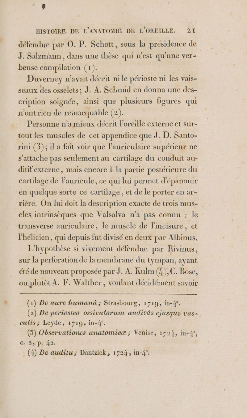 défendue par O. P. Schott, sous la présidence de 3. Salzmann, dans une thèse qui n’est qu'une ver- beuse compilation (1). Duverney n'avait décrit ni le périoste ni les vais- seaux des osselets; J. A. Schimid en donna une des- cripuon soignée, ainsi que plusieurs figures qui n'ont rien de reinarquable (2). Personne n’a mieux décrit l'oreille externe et sur- tout les muscles de cet appendice que J. D. Santo- rini (3); il a fait voir que l'auriculaire supérieur ne s'attache pas seulement au carülage du conduit au- ditif externe, mais encore à la partie postérieure du cartilage de lauricule, ce qui lui permet d’épanouir en quelque sorte ce cartilage, et de le porter en ar- rière. On lui doit la description exacte de trois mus- cles, intrinsèques que Valsalva n’a pas connu : le transverse auriculaire, le muscle de l'incisure, et lhélicien, qui depuis fut divisé en deux par Albinus. L'hypothèse si vivement défendue par Rivinus, sur la perloration de la membrane du tympan, ayant été de nouveau proposée par J. A. Kulm (4), C. Bose, ou plutôt À. F. Walther, voulant décidément savoir (1) De aure human ; Strasbourg, 1719, in-4°. (2) De periosteo ossiculorum audits cjusque vas= . culis; Leyde, 1519, in-4?°. (3) Observationes anatomicæ ; Venise, 124, in-4°, €. 2, p. 42. (4) De auditu; Dantzick, 1724, in-4°.