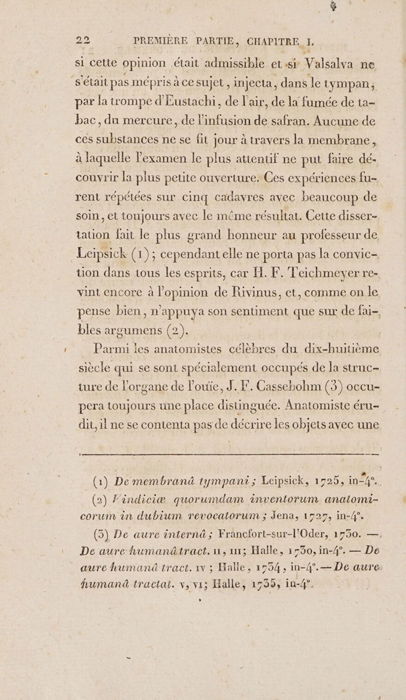 si cette opinion était admissible et SL Valéahe ne s'était pas mépris à ce sujet , injecta, dans le tympan, par la trompe d'Eustachi, de l'air, de la fumée de ta- bac, du mercure, de l’infusion de safran. Aucune de ces es ne se fit Jour à travers la membrane, à laquelle l'examen le plus atienuf ne put faire dé- couvrir la plus petite ouverture. Ces expériences fu-. rent répétées sur cinq cadavres avec beaucoup de soin, et toujours avec le même résuhat. Cette disser-. tation fait le plus grand honneur au professeur de _Leipsick (1); cependant elle ne porta pas la convic- tion dans tous les esprits, car H. F. Teichmeyer re- vint encore à Lepaion de Rivinus, et, comme on le peuse bien, n° appuya son sentiment que sur de fai- bles argumens (2). Parmi ies anatomisies célèbres du dix-huitième siècle qui se sont spécialement occupés de la struc- ture de lorgane de l'ouie, J.F. Cassehohm (35) occu- pera toujours une place distinguée. Anatomiste éru- dit, il ne se contenta pas de décrire les objets avec une (1) De membranû tympant; Leipsick, 1725, in 4. (2) Findiciæ quorumdam inventorum anaitomi- corum in dubium revocatorum ; Jena, 1527, in-4°. (5) De aure internä; Francfort-sur-l’Oder, 1750. —. De aure humanätract. n, ui; Halle, 1550, in-4°. — De aure human traet. 1 ; Halle, 1554, in-4°.— De aure humanä tractai. v, vi; Halle, 1755, in-4°. L