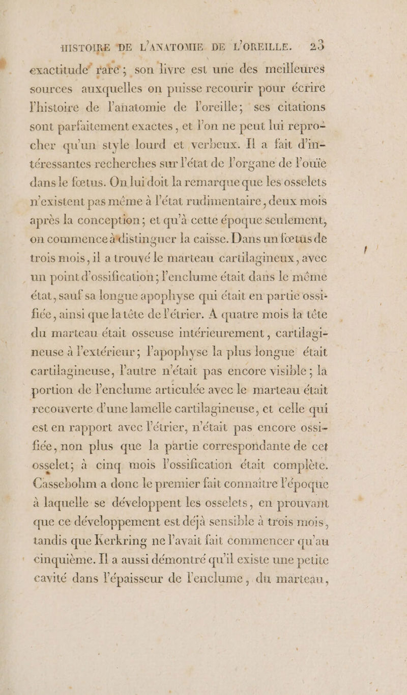 exactitude” rare ; son livre est une des meilleures sources auxquelles on puisse recourir pour écrire l'histoire de lanatomie de loreille; ses citations sont parfaitement exactes , et l’on ne peut lui repro- cher qu'un style lourd et verbeux. I a fait d'in- téressantes recherches sur l'état de l'organe de Pouïe dans le fœtus. On lui doit la remarque que les osselets n’existent pas même à l’état rudimentaire, deux mois après la conception; et qu’à cette époque seulement, on commence distinguer la caisse. Dans un fœtüs de trois mois, il a trouvé le marteau carülagineux, avec . un point d’ossification ; lenclume était dans le même état, sauf sa longue apophyse qui était en partie ossi: fiée , ainsi que latète de l'étrier. À quatre mois la tête du marteau était osseuse intérieurement , cartilagi- neuse à l'extérieur; l’apophyse la plus longue était cartilagineuse, l'autre n'était pas encore visible; la portion de lenclume aruculée avec le marteau était recouverte d’une lamelle cartilagineuse, et celle qui est en rapport avec l’étrier, n'était pas encore ossi- fiée, non plus que la partie correspondante de cet osselet; à cinq mois lossification était complète. Cassebohm a donc le premier fait connaître Pépoque à laquelle se développent les osselets, en prouvant que ce développement est déjà sensible à trois mois, tandis que Kerkring ne l'avait fait commencer qu'au cinquième. Il a aussi démontré qu'il existe une petite cavité dans épaisseur de lenclume, du marteau,