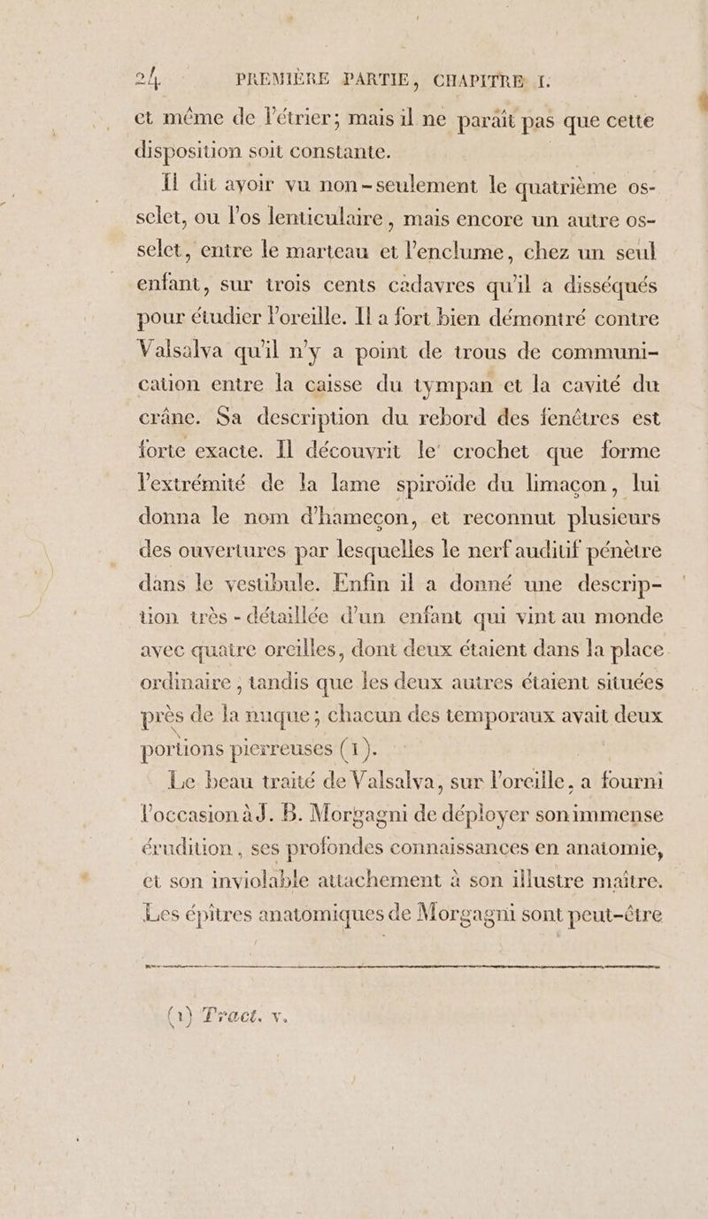 ct même de létrier; mais il ne parait pas que cette disposition soit constante. Il dit ayoir vu non-seulement le quatrième OS- selet, ou los lenticulaire, mais encore un autre os- selet, entre le marteau et l’enclume, chez un seul enfant, sur trois cents cadavres qu'il à disséqués pour étudier oreille. Il a fort bien démontré contre Valsalva qu'il n’y a point de trous de communi- cauon entre la caisse du tympan et la cavité du crâne. Sa description du rebord des fenêtres est forte exacte. IL découvrit le’ crochet que forme l'extrémité de la lame spiroïde du limaçon, lui donna le nom d’hamecçon, et reconnut plusieurs des ouvertures par lesquelles le nerf auditif pénètre dans le vestibule. Enfin il a donné une descrip- üon très - détaillée d’un enfant qui vint au monde avec quatre oreilles, dont deux étaient dans la place ordinaire , tandis que les deux autres étaient situées près de la nuque; chacun des temporaux avait deux por tions pierreuses (1 ). | Le beau traité de Valsalva, sur l'oreille, a Are l’occasion àd. B. Morgagni de Fe son immense érudition , ses td connaissances en anatomie, et son inviolable attachement à son illustre maître. Les épitres anatomiques de Morg &gt;agTil sont peut-être CS TE RE ne ne (1) Tract. vx,