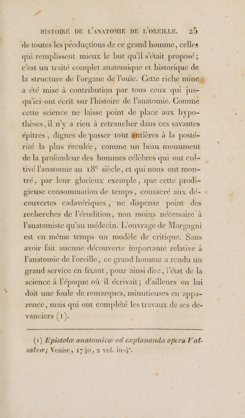 # HISTOIRE DE L’ANATOMIE DE L'OREILLE. 25 de toutes les productions de ce grand homme, celles qui remplissent mieux le but qu'il s'était proposé ; c’est un traité complet anatomique et historique de la structure de l'organe de Pouïe. Cette riche mines a été mise à contribution par tous ceux qui jus- qu'icront écrit sur l’histoire de l'anatomie. Comme cette science ne laisse point de place aux hypo- thèses ,il n’y a rien à retrancher dans ces savantes épitres , dignes de‘passer tout @ntières à la posté- rité la plus reculée, comme un beau monument de la profondeur des hommes célèbres qui ont cul- tivé l'anatomie au 18° siècle, et qui nous ont mon- tré, par leur glorieux exemple, que cette prodi- gieuse consommation de temps, consacré aux dé- » couvertes cadavériques, ne dispense point des recherches de l'érudition, non moins nécessaire à lanatomiste qu'au médecin. L'ouvrage de Morgagni est en même temps un modèle de critique. Sans avoir fait aucune découverte importante relative à l'anatomie de l'oreille, ce grand homme a rendu un grand service en fixant, pour ainsi dire, l’état de la science à l’époque où il écrivait; d’ailleurs on lui doit une foule de remarques, minutieuses en appa- rence, mais qui ont complété les travaux de ses de- vanciers (1). (1) Epistolæ anatomicæ ad explananda opera V at-