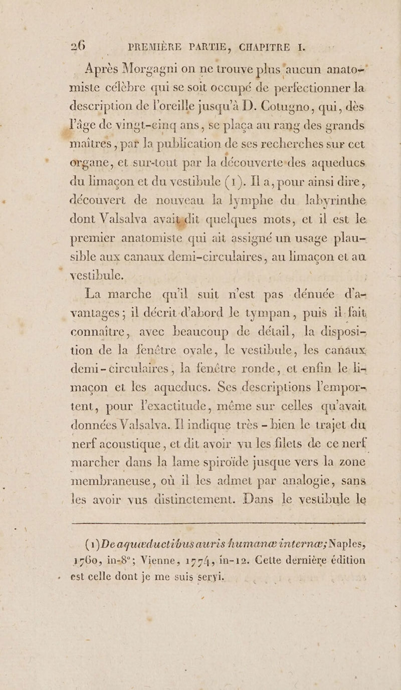 + | Après Morgagni on ne trouye plus aucun anato- miste célèbre qui se soit PCAURE de perfectionner la description de l'oreille ; jusqu à D. Cotugno , ui, dès maîtres , pa* Ja publication de ses recherches sur cet organe, et sur-tout par la découvertedes aqueducs du limaçon et du vestibule (1). Il a, pour ainsi dire, découvert de nouveau la fymphe du Lee dont Valsalva ayaïggdit quelques mots, et il est le premier anaiomiste qui ait assigné un usage plau- sible aux canaux demi-circulaires, au limacon et au La marche quil suit nest pas dénuée d'a- vantages ; 1l décrit d'abord le tympan, puis il-fait connaitre, avec beaucoup de détail, la disposi- üon de la fenêtre ovale, le vestibule, les canaux demi- circulaires, la ua ronde, et enfin le li- macon et les aqueducs. Ses descriptions l'empor- tient, pour lexactitude, même sur celles qu'avait données Valsalva. Îl indique très - bien le trajet du nerf acoustique, et dit avoir vu les filets de ce nerf marcher dans la lame spiroïde jusque vers la zone membraneuse, où il les admet par analogie, sans les avoir vus distincitement. Dans le vesuibule le (1)Deaquæductibus auris humanæ internæ; Naples, 1560, in-8°; Vienne, 1774, in-12. Cette dernière édition La