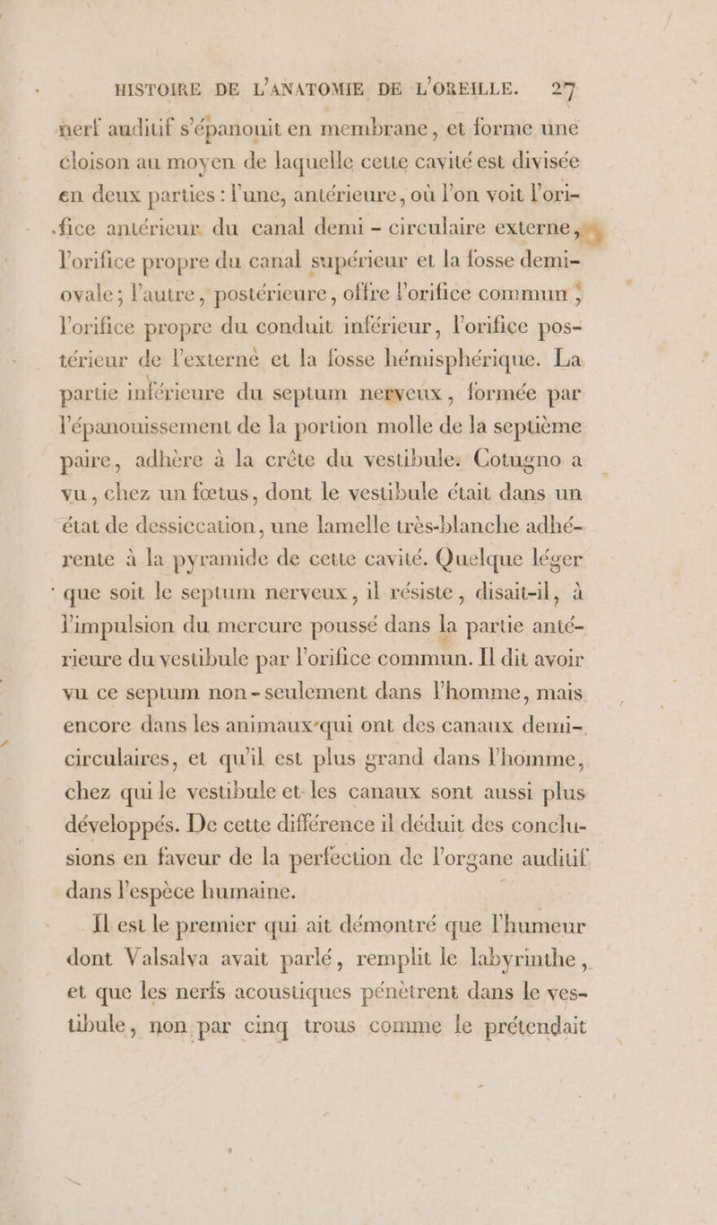 nerf auditif s'épanouit en membrane, et forme une cloison au moyen de laquelle cette cavité est divisée en deux parties : l’une, antérieure, où l’on voit l’ori- fice antérieur du canal demi - circulaire externe +, l'orifice propre du canal supérieur et la fosse demi- ovale; l’autre, postérieure, offre l’orifice commun ; l'orifice propre du conduit inférieur, l'orifice pos- térieur de l’externé et la fosse hémisphérique. La parue inférieure du septum nerveux, formée par l'épanouissement de la portion molle de la sepuème pare, adhère à la crète du vestibule: Cotugno a vu, chez un fœtus, dont le vesubule était dans un état de dessiccation, une lamelle très-blanche adhé- rente à la pyramide de ceue cavité. Quelque PE ‘que soit le septum nerveux, il résiste, disait-il, j'impulsion du mercure poussé dans A partie anté- rieure du vestibule par orifice sn Il dit avoir vu ce septum non-seulement dans l’homme, mais encore dans les animaux/qui ont des canaux dermi- circulaires, et qu'il est plus grand dans l’homme, chez qui le vestibule et les canaux sont aussi plus développés. De cette différence il déduit des conclu- sions en faveur de la perfection de l'organe audiuf dans l'espèce humaine. L _ILest le premier qui ait démontré que l'humeur dont Valsalva avait parlé, remplit le labyrinthe, et que les nerfs acoustiques pénètrent dans le ves- übule, non par cinq trous comme le prétendait