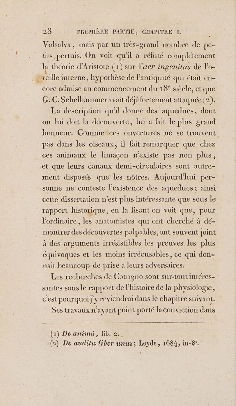 La Valsalva, mais par un très-grand nombre de pe- tits pertuis. On voit quil à réfuté complétement la théorie d'Aristote (1) sur laer ingenitus de l’o- core admise au commencement du 15° siècle, et que G.C.Schelhammer avait déjà fortement attaquée {2). La description qu'il donne des aqueducs, dont on lui doit la découverte, lui a fait le plus grand honneur. Comme ces ouvertures ne se trouvent pas dans les oiseaux, il fait remarquer que chez ces animaux le limacon n'existe pas non plus, et que leurs canaux demi-circulaires sont autre- ment disposés que les nôtres. Aujourd'hui per- sonne ne conteste lexistence des aqueducs ; ainsi cette dissertation n’est plus intéressante que sous le rapport historique, en la lisant on voit que, pour l'ordinaire , les anatomistes qui ont cherché à dé- monirer des découvertes palpables, ont souvent joint à des arguments irrésisubles les preuves les plus équivoques et les moins irrécusables, ce qui don- nait beaucoup de prise à leurs D Les recherches de Gotugno sont sur-tout intéres- santes sous le rapport de l'histoire de la physiologie, c’est pourquoi y reviendrai dans le chapitre suivant. Ses travaux n'ayant point porté la conviction dans re (1) De anima, lib. 2, (2) De audiiu liber unus; Leyde, 1684, in-8°.