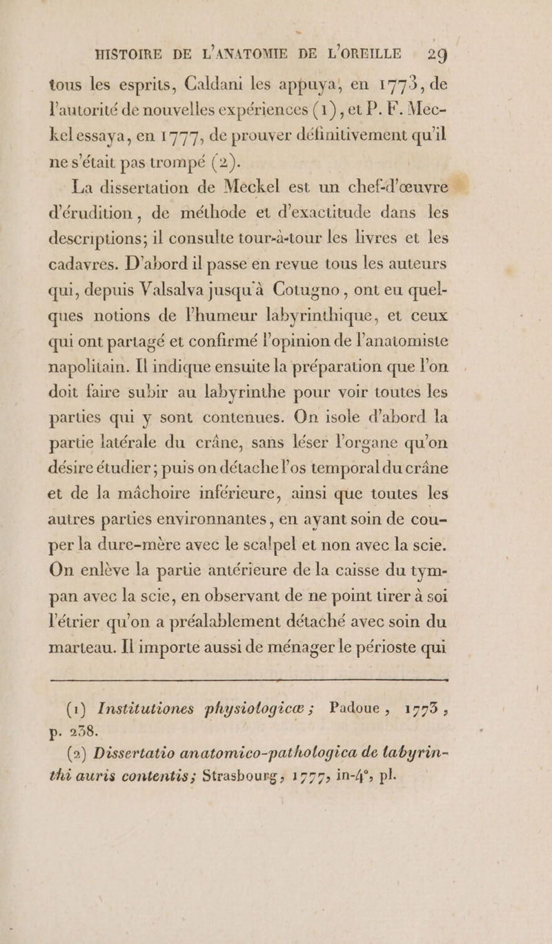 HISTOIRE DE L'ANATOMIE DE L'OREILLE 29 tous les esprits, Caldani les appuya, en 1773, de l'autorité de nouvelles expériences (1), et P. F. Mec- kelessaya, en 1777, de prouver définitivement qu'il ne s'était pas trompé (2). La dissertation de Meckel est un chef-d'œuvre d'érudition, de méthode et d'exactitude dans les descriptions; il consulte tour-à-tour les livres et les cadavres. D'abord il passe en revue tous les auteurs qui, depuis Valsalva jusqu'à Cotugno, ont eu quel- ques notions de lhumeur labyrinthique, et ceux qui ont partagé et confirmé l'opinion de lanatomiste napolitain. Il indique ensuite la préparation que l’on doit faire subir au labyrinthe pour voir toutes les parties qui ÿ sont contenues. On isole d'abord la parue latérale du crâne, sans léser l'organe qu’on désire étudier ; puis on détache l'os temporal du crâne et de la mâchoire inférieure, ainsi que toutes les autres parties environnantes , en ayant soin de cou- per la dure-mère avec le scalpel et non avec la scie. On enlève la partie antérieure de la caisse du tym- pan avec la scie, en observant de ne point ürer à soi l'étrier qu'on a préalablement détaché avec soin du marteau. [| importe aussi de ménager le périoste qui (1) Institutiones physiologicæ ; Padoue, 19773, p. 258. | (2) Dissertatio anatomico-pathologica de labyrin- thi auris contentis; Strasbourg, 1977, in-4°, pl.