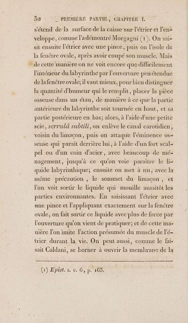 s'étend de‘la surface de la caisse sur l’étrier et l’ens veloppe, comme l’adémontré Morgagni (1). On sais sit ensuite létrier avec une pince, puis on l'isole de la fenêtre ovale, après avoir coupé son musele. Mais * de cette mamière on ne voit encore quedifficilément l'intérieur du labyrinthe par l'ouverture peu étendue de la fenêtre ovale; il vaut mieux, pour bien distinguer la quantité d'humeur qui le remplit, placer la pièce osseuse dans un étau, de manière à ce que la parue antérieure du labyrinthe soit tournée en haut, et sa parue postérieure en bas; alors, à l'aide d’une petite scie, serrul&amp; subtili, on enlève le canal carotidien, voisin du limacon, puis on attaque l'éminence os- seuse qui parait derrière lui, à l'aide d’un fort scal- pel ou d’un coin d'acier, avec beaucoup de mé- nagement, jusquà ce quon voie paraître le li- quide labyrinthique; ensuite on met à nu, avec la même précaution , le sommet du limacçon, et Von voit sorur le liquide qui mouille aussitôt les parties environnantes. En saisissant létrier avec une pince et l’appliquant exactement sur la fenêtre ovale, on fait sortir ce liquide avec plus de force par l'ouverture qu’on vient de pratiquer; et de cette ma- uière l’on imite l’action présumée du muscle de l'é- trier durant la vie. On peut aussi, comme le fai- sait Caldani, se borner à ouvrir la membrane de la (1) Epist. s. c. G, p. 103.