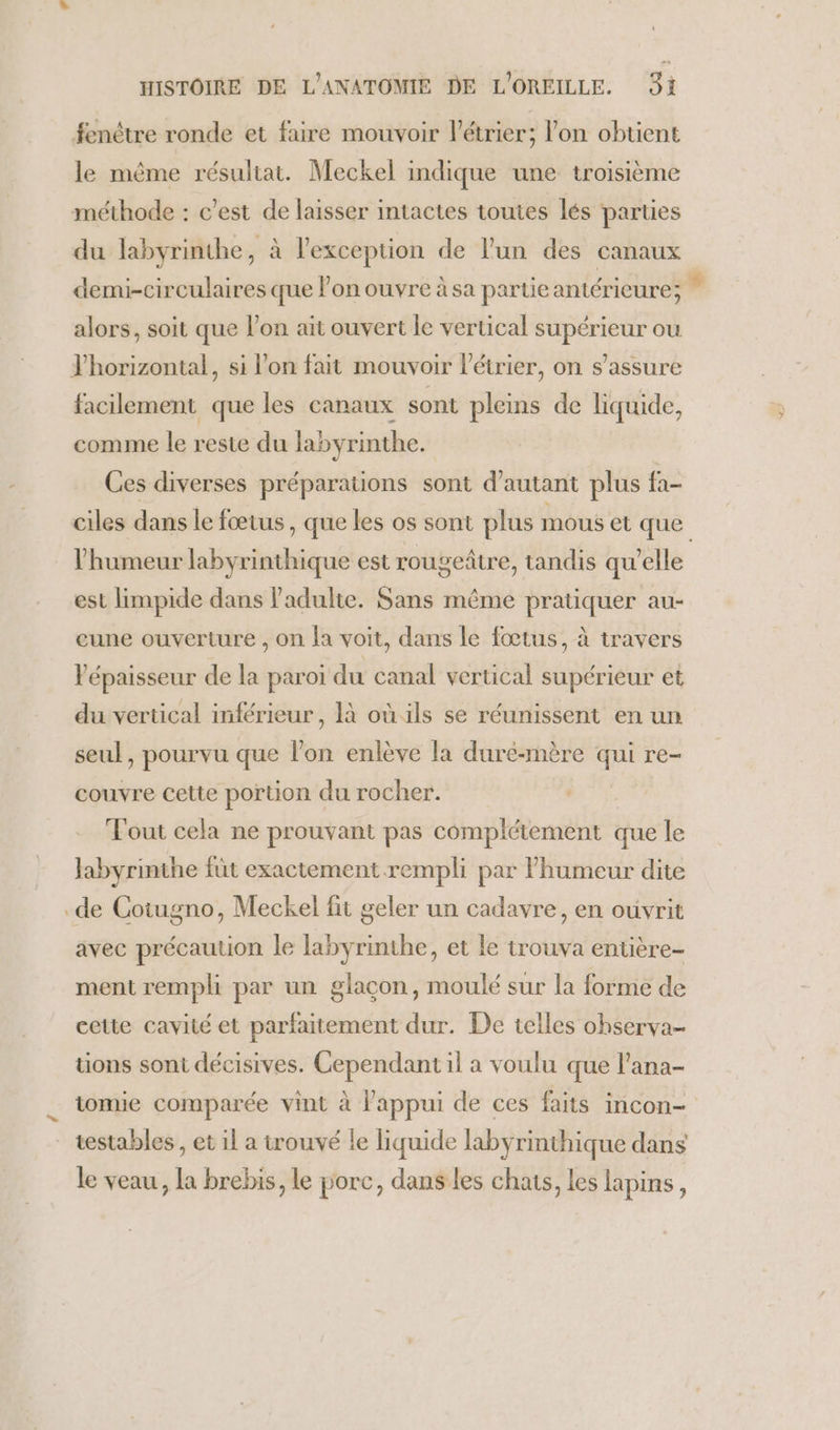 fenêtre ronde et faire mouvoir l’étrier; l’on obtient le même résultat. Meckel indique une troisième méthode : c’est de laisser intactes toutes lés parties du labyrinthe, à l'exception de l’un des canaux demi-circulaires que lon ouvre à sa partieantérieure; * alors, soit que l’on ait ouvert le vertical supérieur ou Yhorizontal, si l’on fait mouvoir létrier, on s'assure facilement que les canaux sont pleins de liquide, comme le reste du labyrinthe. Ces diverses préparations sont d'autant plus fa- ciles dans le fœtus , que les os sont plus mous el que l'humeur labyrinthique est rougeître, tandis qu'elle est limpide dans l'adulte. Sans même pratiquer au- cune ouverture , on a voit, dans le fœtus, à travers l'épaisseur de la paroi du canal vertical supérieur et du vertical inférieur, 1à où ils se réunissent en un seul, pourvu que l’on enlève la duré-mère qui re- couvre cette portion du rocher. Fout cela ne prouvant pas complétement que le labyrinthe füt exactement rempli par l'humeur dite de Cotugno, Meckel fit geler un cadavre, en ouvrit avec précaution le labyrinthe, et le trouva entière ment rempli par un glacon, moulé sur la forme de cette cavité et parfaitement dur. De telles observa- tions sont décisives. Cependant il a voulu que l’ana- tomie comparée vint à l'appui de ces faits incon- testables , et il a trouvé le liquide labyrinthique dans le veau, la brebis, le porc, dans les chats, les lapins,