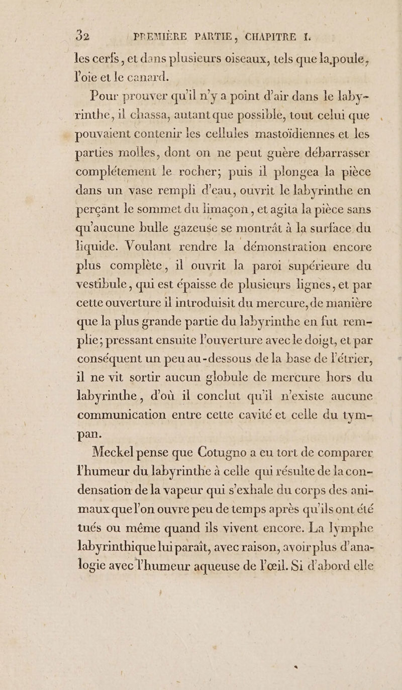 les cerfs, et dans plusieurs oiseaux, tels que la,poule, l'oie et le canard. Pour prouver qu'il n’y a point d’air dans le laby- rinthe, il chassa, autant que possible, tout celui que . pouvaient contenir les cellules mastoïdiennes et les parties moiles, dont on ne peut guère débarrasser complétement le rocher; puis il plongea la pièce dans un vase rempli d'eau, ouvrit le labyrinthe en percant le sommet du limacon., et agita la pièce sans qu'aucune bulle gazeuse se montrât à la surface du liquide. Voulant rendre la démonstration encore plus complète, il ouvrit la paroi supérieure du vestibule , qui est épaisse de plusieurs lignes, et par cette ouverture il introduisit du mercure, de manière que la plus grande partie du labyrinthe en fut rem- plie; pressant ensuite l'ouverture avec le doigt, et par conséquent un peu au-dessous de la base de Pétrier, il ne vit sorür aucun globule de mercure hors du labyrinthe, d'où il conclut quil n'exisie aucune communication entre cette cavité et celle du tym- pan. Meckel pense que Cotugno a eu tort de comparer l'humeur du labyrinthe à celle qui résulte de la con- densation de la vapeur qui s’'exhale du corps des ani- maux que l’on ouvre peu de temps après qu'ils ont été tués ou même quand ils vivent encore. La lymphe Jabyrinthique lui paraît, avec raison, avoir plus d’ana- logie avec l'humeur aqueuse de l'œil. Si d'abord elle