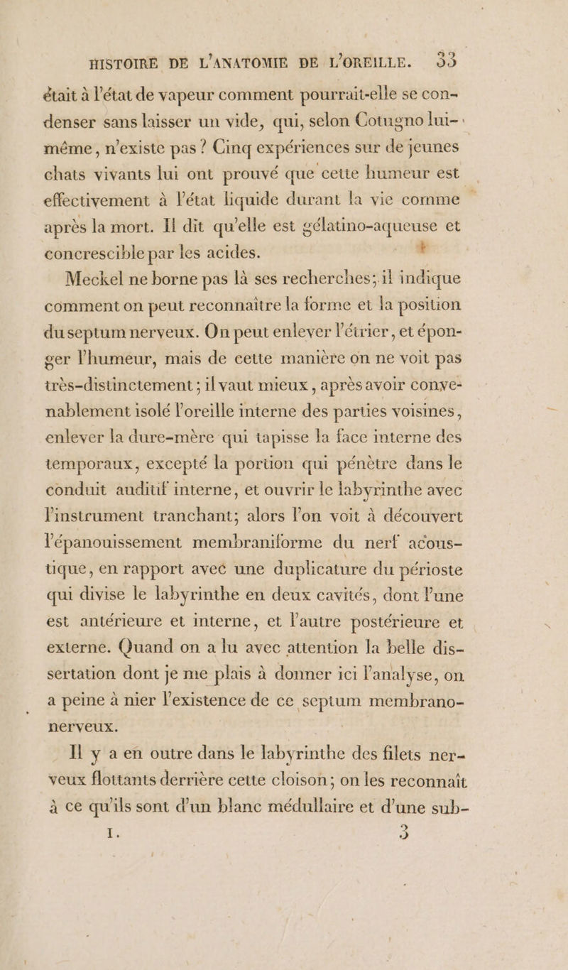 était à l’état de vapeur comment pourruait-elle se con- denser sans laisser un vide, qui, selon Cotugno lui-: même, n'existe pas ? Cinq expériences sur de jeunes | chats vivants lui ont prouvé que cette humeur est effectivement à l’état liquide durant fa vie comme après la mort. Il dit qu'elle est gélauno-aqueuse et concrescible par les acides. 4 Meckel ne borne pas là ses recherches; il indique comment on peut reconnaitre la forme et la position du septum nerveux. On peut enlever l'éirier, et épon- ger l'humeur, mais de cette manière on ne voit pas très-distinctement ; il vaut mieux, après avoir conve- nablement isolé l'oreille interne des parties voisines , enlever la dure-mère qui tapisse la face interne des temporaux, excepté la portion qui pénètre dans le conduit auditif interne, et ouvrir le labyrinthe avec instrument tranchant; alors l’on voit à découvert l'épanouissement membraniforme du nerf acous- tique, en rapport avec une duplicature du périoste qui divise le labyrinthe en deux cavités, dont l’une est antérieure et interne, et l'autre postérieure et externe. Quand on a lu avec attention la belle dis- sertation dont je me plais à donner ici l'analyse, on a peine à nier l'existence de ce septum membrano- nerveux. Il y a en outre dans le labyrinthe des filets ner- veux flottants derrière cette cloison; on les reconnaît à ce qu'ils sont d'un blanc médullaire et d’une sub- Ë, ü