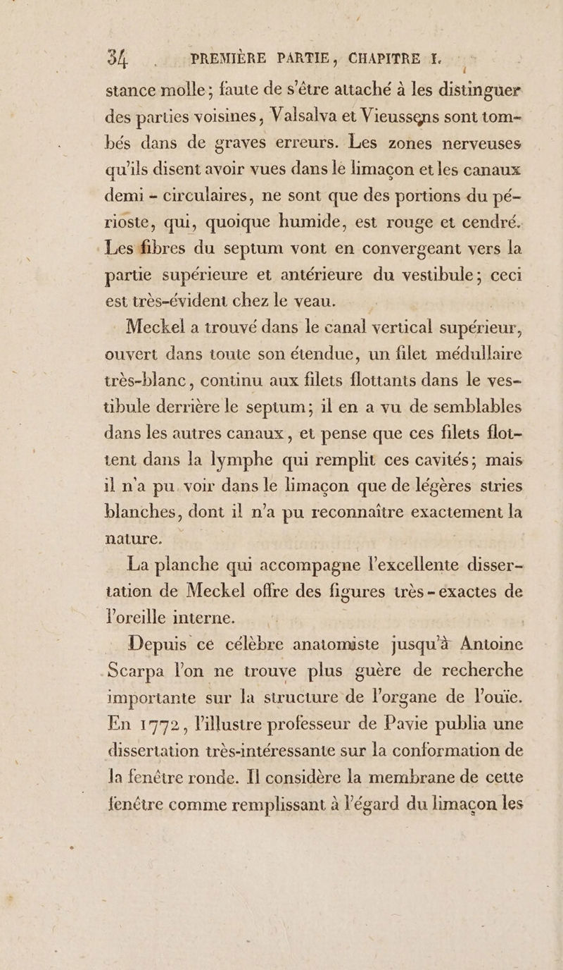 stance molle; faute de s'être attaché à les distinguer des parties voisines, Valsalva et Vieussens sont tom- bés dans de graves erreurs. Les zones nerveuses qu'ils disent avoir vues dans le limaçon et les canaux demi - circulaires, ne sont que des portions du pé- riosie, qui, quoique humide, est rouge et cendré. Les fibres du septum vont en convergeant vers la partie supérieure et antérieure du vestibule; ceci est très-évident chez le veau. | Meckel a trouvé dans le canal vertical supérieur, ouvert dans toute son étendue, un filet médullaire très-blanc, continu aux filets flottants dans le ves- tibule derrière le septum; il en a vu de semblables dans les autres canaux, et pense que ces filets flot- tent dans la lymphe qui remplit ces cavités; mais ina pu. voir dans le limaçon que de légères stries blanches, dont il n’a pu reconnaître exactement la nature. La planche qui accompagne l'excellente disser- tation de Meckel offre des figures très - exactes de l'oreille interne. Depuis cé célèbre anatomiste jusqu'à Antoine Scarpa l’on ne trouve plus guère de recherche importante sur la structure de l'organe de l’ouïe. En 1772, l'illustre professeur de Pavie publia une dissertation très-intéressante sur la conformation de la fenêtre ronde. Il considère la membrane de cette fenêtre comme remplissant à l'égard du limacon les