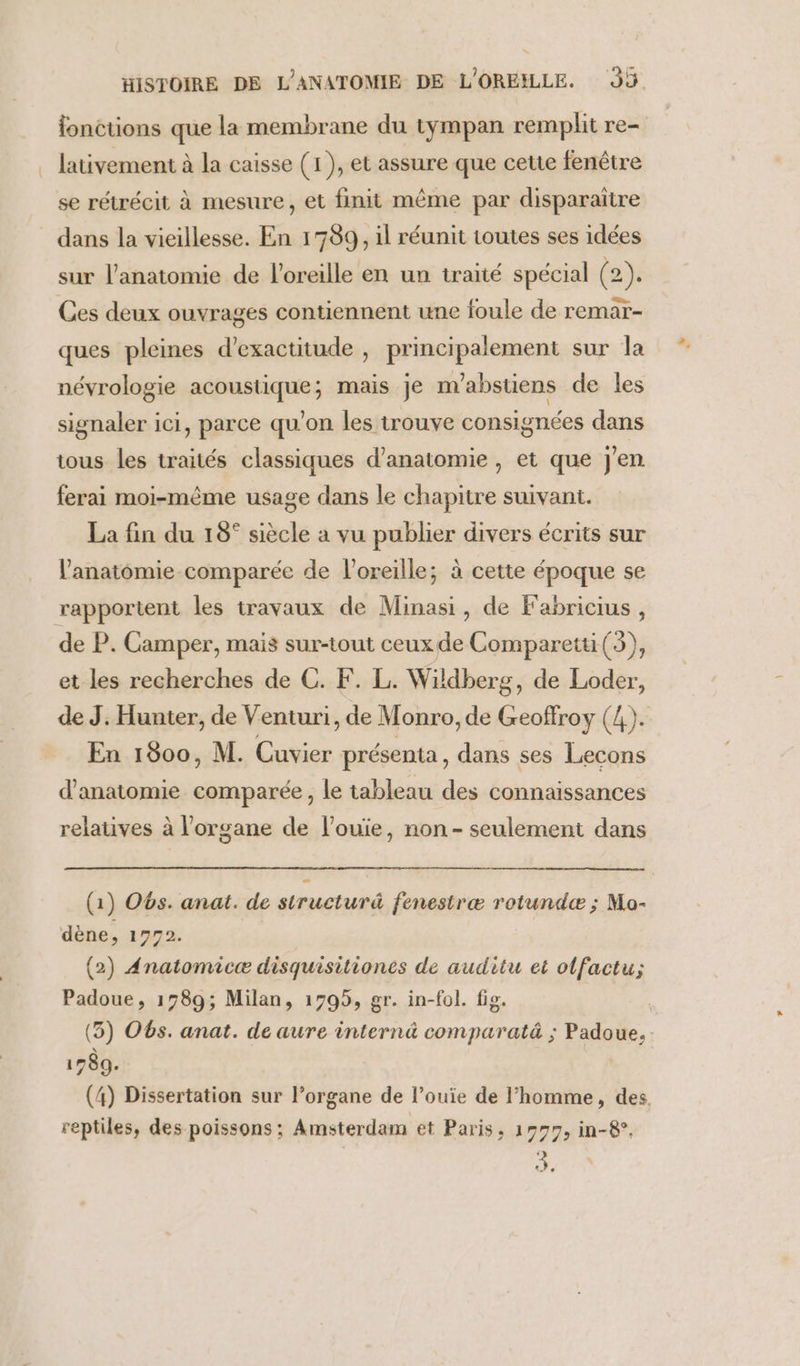 fonctions que la membrane du tympan remplit re- lativement à la caisse (1), et assure que cette fenêtre se rétrécit à mesure, et finit même par disparaître dans la vieillesse. En 1789, il réunit toutes ses idées sur l'anatomie de l'oreille en un traité spécial (2). Ces deux ouvrages contiennent une foule de remar- ques pleines d’exactitude , principalement sur la névrologie acoustique; mais je m’abstiens de les signaler ici, parce qu’on les trouve consignées dans tous les traités classiques d'anatomie , et que j'en ferai moi-même usage dans le chapitre suivant. La fin du 18° siècle a vu publier divers écrits sur l'anatomie comparée de l'oreille; à cette époque se rapportent les travaux de Minasi, de F'abricius , de P. Camper, mais sur-tout ceux de Comparetti(3), et les recherches de C. F. L. Wildberg, de Loder, de J: Hunter, de Venturi, de Monro, de Geoffroy (4). En 1800, M. Cuvier présenta, dans ses Lecons d'anatomie comparée, le tableau des connaissances relatives à l'organe de l’ouie, non- seulement dans (1) O6s. anat. de structurä fenestræ rotundæ ; Mo- dène, 1772. (2) Anatomicæ disquisitiones de auditu et olfactu; Padoue, 1789; Milan, 1795, gr. in-fol. fig. | (3) O6s. anat. de aure internä comparatä ; Padoue, 1789. (4) Dissertation sur l’organe de l’ouiïe de l’homme, des, reptiles, des poissons; Amsterdam et Paris, 1979, in-8°, 42