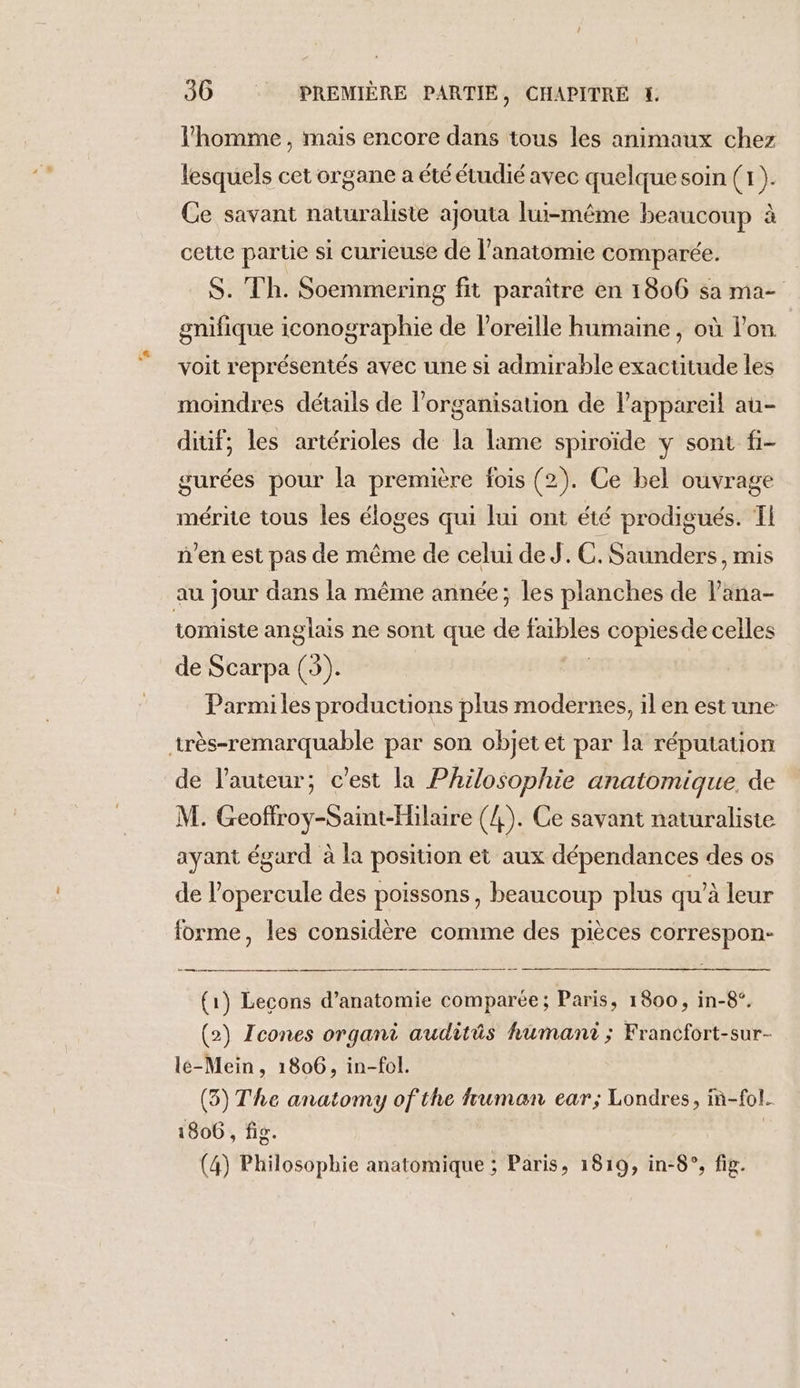 l’homme , mais encore dans tous les animaux chez lesquels cet organe a été étudié avec quelque soin (1). Ce savant naturaliste ajouta lui-même beaucoup à cette partie si curieuse de l’anatomie comparée. S. Th. Soemmering fit paraître en 1806 sa ma- gnifique iconographie de l'oreille humaine, où lon voit représentés avec une si admirable exactitude les moindres détails de l’organisation de l’appareil au- dif; les artérioles de la lame spiroïde y sont fi- gurées pour la première fois (2). Ce bel ouvrage mérite tous les éloges qui lui ont été prodigués. TI n’en est pas de même de celui de J. C. Saunders, mis au jour dans la même année; les planches de l’ana- tomiste anglais ne sont que de faibles copiesde celles de Scarpa (3). Pas Parmi les productions plus modernes, il en est une très-remarquable par son objet et par la réputation de l’auteur; c'est la Philosophie anatomique. de M. Geoffroy-Saint-Hilaire (4). Ce savant naturaliste ayant égard à la position et aux dépendances des os de l’opercule des poissons, beaucoup plus qu'à leur forme, les considère comme des pièces correspon- (1) Lecons d’anatomie comparée; Paris, 1800, in-8°. (2) Icones organi audits humant ; Francfort-sur- le-Mein, 1806, in-fol. (3) The anatomy of the fruman ear; Londres, in-fol. 1806 , fig. | (4) Philosophie anatomique ; Paris, 1819, in-8°, fig.