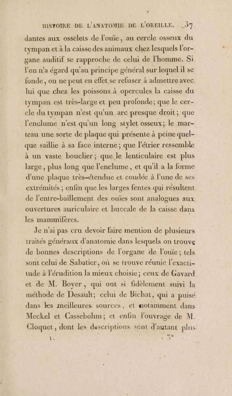 dantes aux osselets de l’ouie, au cercle osseux du tympan et à la caisse des animaux chez lesquels l'or- gane audiuf se rapproche de celui de l’homme. Si l’on n’a égard qu'au principe général sur lequel il se fonde, on ne peut en effet se refuser à admettre avec lui que chez les poissons à opercules la caisse du tympan est très-large et peu profonde; que le cer- cle du tympan n'est qu'un arc presque droit; que l’enclume n’est qu'un long stylet osseux; le mar- teau une sorte de plaque qui présente à peine quel- que saillie à sa face interne ; que létrier ressemble à un vaste bouclier ; que le lenticulaire est plus large, plus long que l’enclume , et qu'il a la forme d’une plaque irès-étendue et coudée à l’une de ses extrémités ; enfin que les larges fentes qui résultent de l’entre-baillement des ouïes sont analogues aux ouvertures auriculaire et buccale de la caisse dans les mammifères. Je n'ai pas cru devoir faire mention de plusieurs traités généraux d'anatomie dans lesquels on trouve de bonnes descriptions de l'organe de l’ouie ; tels sont celui de Sabatier, où se trouve réunie l’exacti- et de M. Boyer, qui ont si fidèlement suivi la méthode de Desault; celui de Bichat, qui a puisé dans kes meilleures sources, et aotamment dans Meckel et Cassebohm; et enfin louvrage de M. | “Hi a {