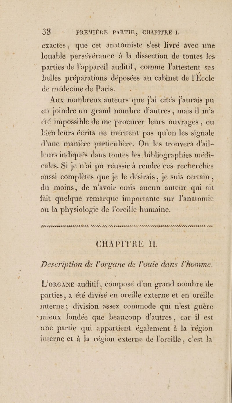 exactes, que cet anatomiste s’est livré avec une louablé persévérance à la dissection de toutes les parues de lappareil audiuif, comme l'attestent ses belles préparauons déposées au cabinet de l'École de médecine de Paris. Aux nombreux auteurs que j'ai cités j'aurais pu en joindre un grand nombre d’autres , mais il m'a été impossible de me procurer leurs ouvrages , ou bien leurs écrits ne méritent pas qu’on lés signale d'une manière particulière. On les trouvera d’ail- leurs indiqués dans toutes les bibliographies médi- cales. Si je n'ai pu réussir à rendre ces recherches aussi complètes que je le désiraïs, je suis certain, du moins, de n'avoir omis aucun auteur qui ait fait quelque remarque importante sur l'anatomie ou la physiologie de l'oreille humaine. SARNIA AAA AA VU VRAI UUU VU M VU RAA VV RAA UV RU CHAPITRE T HA L. Pescription de l'organe de l’oute dans l’homme. L'ORGANE auditif, composé d’un grand nombre de parties, a été divisé en oreille externe et en oreille inierne; division assez commode qui n'est guère “mieux fondée que beaucoup d’autres, car il est une partie qui appartient également à la région interne et à Ja région externe de l'oraille, c’est la