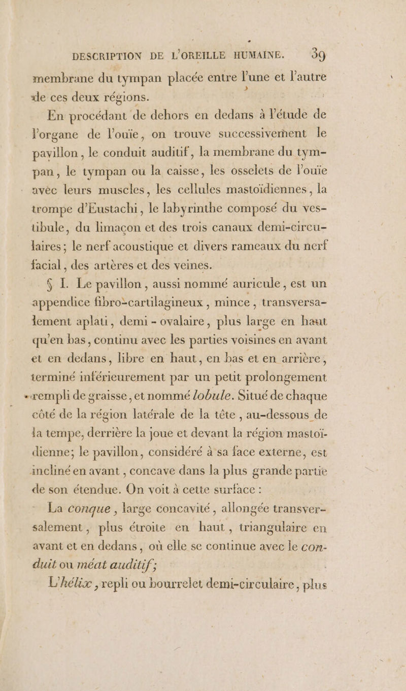 - DESCRIPTION DE L'OREILLE HUMAINE. 99 membrane du tympan placée entre l’une et l'autre «de ces deux régions. ; En procédant de dehors en dedans à étude de Vorgane de l’ouïie, on trouve successivernent le pavillon , le conduit audiuf, la membrane du tym- pan, le tympan ou la caisse, les osselets de louïe avèc leurs muscles, les cellules mastoïdiennes, la trompe d’Eustachi, le labyrinthe composé du ves- tüibule, du limaçon et des trois canaux demi-cireu- re le nerf acoustique et divers rameaux du nerf facial, des artères et des veines. N L Le pavillon , aussi nommé auricule, est un appendice fibro-cartilagineux , mince , transversa- lement aplati, demi - ovalaire, plus large en haut qu'en bas, continu avec les parties voisines en avant et en dedans, libre en haut, en bas et en arrière, terminé inférieurement par un petit prolongement -rempli de graisse, et nommé /obule. Situé de chaque côté de la région latérale de la tête , au-dessous de la tempe, derrière la joue et devant la région mastoï- dienne; le pavillon, considéré à sa face externe, est incliné en avant , concave dans la plus grande partie de son étendue. On voit à cette surface : La conque , large concavité , allongée transver- salement, plus étroite en haut, triangulaire en avant et en dedans, où elle se continue avec le con- duit où méat auditif; L'hélix , repli ou bourrelet demi-circulaire, plus