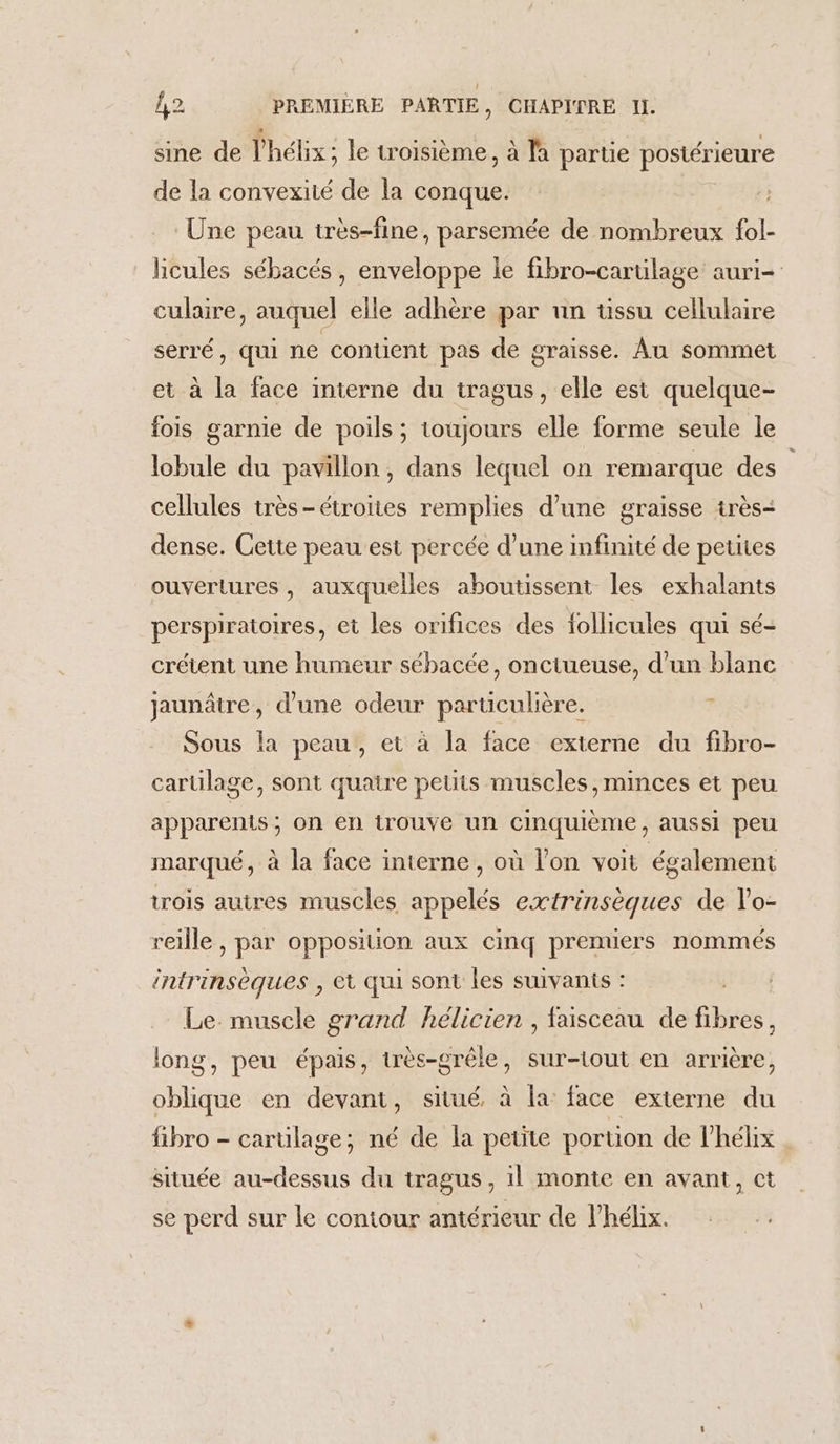 sine de l’hélix; le troisième, à là partie postérieure de la convexité de la conque. Une peau très-fine, parsemée de nombreux fol- licules sébacés, enveloppe le fibro-cartilage auri= culaire, auquel elle adhère par un üssu cellulaire serré, qui ne contient pas de graisse. Au sommet et à la face interne du tragus, elle est quelque- fois garnie de poils ; toujours elle forme seule le lobule du pavillon, dans lequel on remarque des cellules très-étroites remplies d’une graisse très+ dense. Cette peau est percée d’une infinité de petites ouvertures , auxquelles aboutissent les exhalants perspiratoires, et les orifices des follicules qui sé- crétent une humeur sébacée, onctueuse, d’un blanc jaunâtre, d’une odeur particulière, ? Sous la peau, et à la face externe du fibro- cartilage, sont quatre petits muscles, minces et peu apparents ; on en trouve un cinquième, aussi peu marqué, à la face interne , où l’on voit également trois autres muscles appelés extrinsèques de l'o- reille , par opposition aux cinq premiers nommés intrinsèques , et qui sont les suivants : Le. muscle grand hélicien , faisceau de fibres, long, peu épais, très-grêle, sur-tout en arrière, He en devant, situé, à la face externe du fibro - carulage; né de la petite portion de lhélix située au-dessus du tragus, il monte en avant, ct se perd sur le contour antérieur de l’hélix.