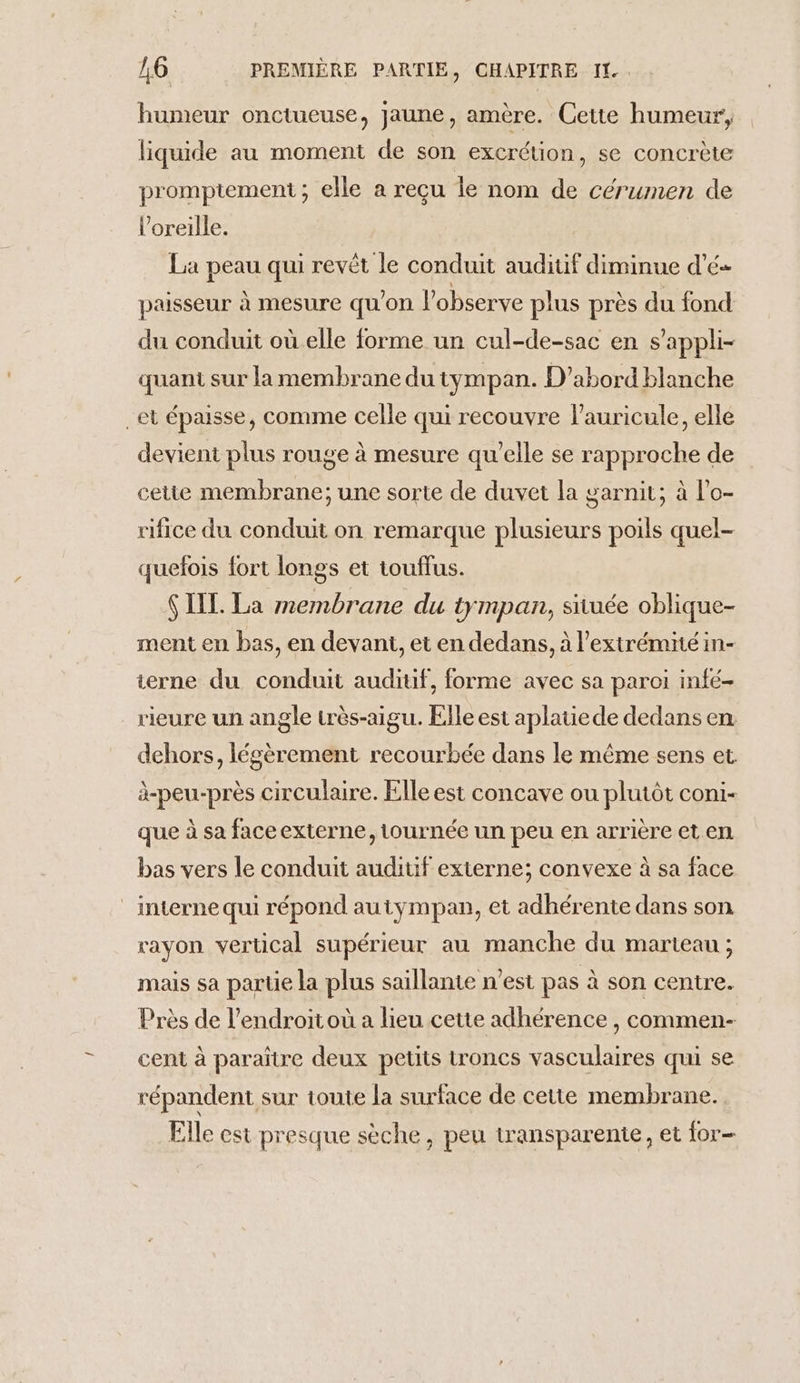 humeur onctueuse, jaune, amère. Cette humeur, liquide au moment de son excrétion, se concrète prompiement ; elle a reçu le nom de cérumen de l'oreille. La peau qui revêt le conduit auditif diminue d’é- paisseur à mesure qu'on l’observe plus près du fond du conduit où elle forme un cul-de-sac en s’'appli- quant sur la membrane du tympan. D'abord blanche _et épaisse, comme celle qui recouvre l’auricule, elle devient plus rouge à mesure qu'elle se rapproche de cetie membrane; une sorte de duvet la garnit; à l'o- rifice du conduit on remarque plusieurs poils quel- quefois fort longs et touffus. SIL. La membrane du tympan, située oblique- ment en bas, en devant, et en dedans, à l'extrémité in- ierne du conduit auditif, forme avec sa paroi infé- rieure un angle très-aigu. Elle est aplatiede dedans en dehors, légèrement recourbée dans le même sens et à-peu-près circulaire. Elle est concave ou plutôt coni- que à sa faceexterne, tournée un peu en arrière et en bas vers le conduit auditif externe; convexe à sa face interne qui répond autympan, et adhérente dans son rayon vertical supérieur au manche du marteau ; mais sa partie la plus saillante n’est pas à son centre. Près de l’endroit où a lieu cette adhérence , commen- cent à paraître deux petits troncs vasculaires qui se répandent sur toute la surface de cette membrane. Elle est presque sèche, peu transparente, et for-
