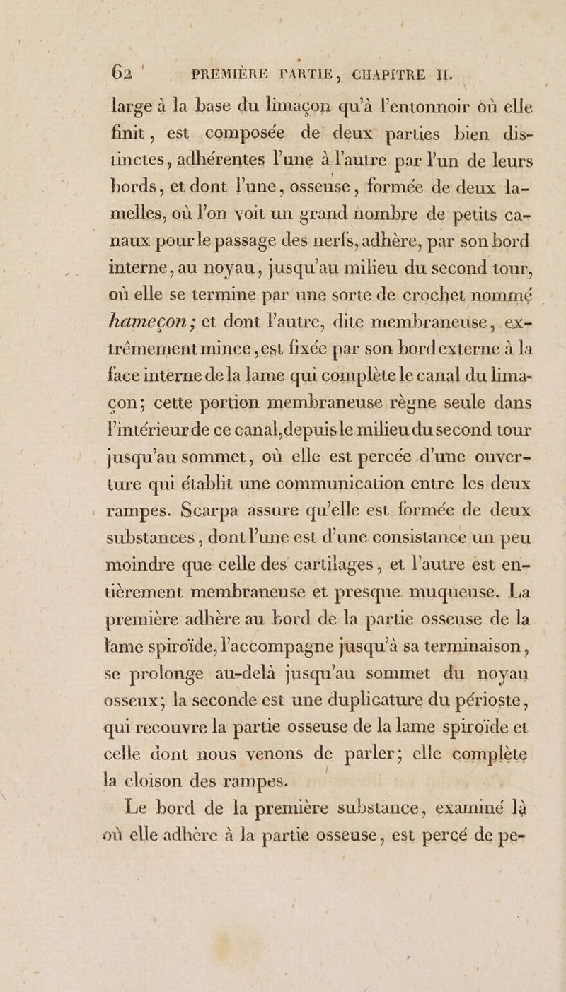 large à la base du limacon qu’à l’entonnoir où elle finit, est composée de deux parues bien dis- unctes, adhérentes l’une à l’autre par l'un de leurs bords, et dont l’une, osseuse, formée de deux la- melles, où l'on voit un grand nombre de petits ca- naux pour le passage des nerfs, adhère, par son bord interne, au noyau, jusqu'au milieu du second tour, où elle se termine par une sorte de crochet nommé | hamecon ; et dont l’autre, dite membraneuse, ex- itrêmement mince ,est fixée par son bordexterne à la face interne de la lame qui complète le canal du lima- con; cette portion membraneuse règne seule dans l'intérieur de ce canal,depuisle milieu du second tour jusqu’au sommet, où elle est percée d'une ouver- ture qui établit une communication entre les deux rampes. Scarpa assure qu'elle est formée de deux substances , dont l’une est d’une consistance un peu moindre que celle des cartilages , et l’autre est en- tièrement membraneuse et presque muqueuse. La première adhère au bord de la partie osseuse de la fame spiroïde, l'accompagne jusqu’à sa terminaison, se prolonge au-delà jusqu'au sommet du noyau osseux; la seconde est une duplicature du périoste, qui recouvre la partie osseuse de la lame spiroïde et celle dont nous venons de parler; elle complète la cloison des rampes. | Le bord de la première substance, examiné là où elle adhère à Ja partie osseuse, est percé de pe-