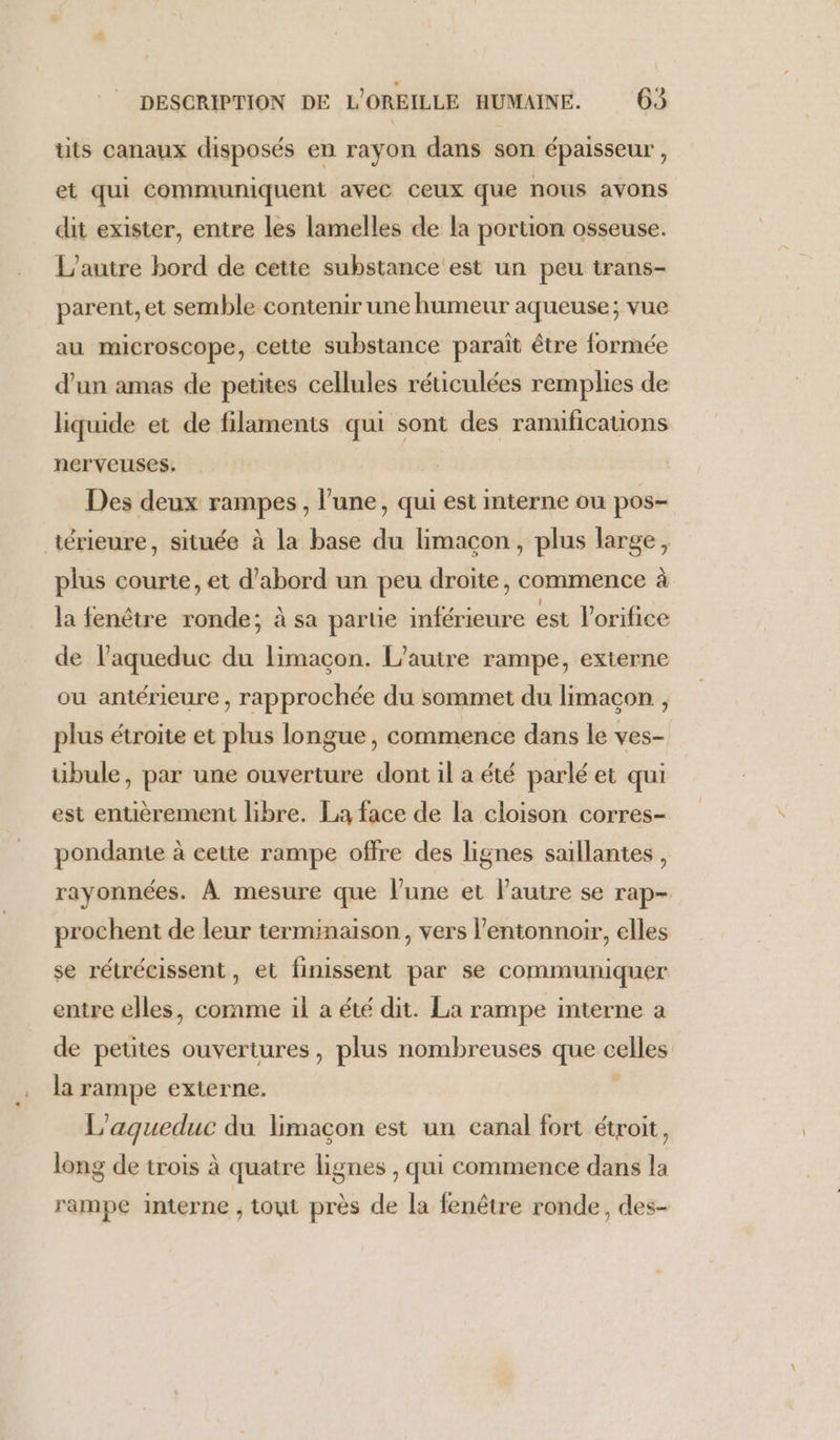 tits canaux disposés en rayon dans son épaisseur, et qui communiquent avec ceux que nous avons dit exister, entre les lamelles de la portion osseuse. L'autre bord de cette substance est un peu trans- parent, et semble contenir une humeur aqueuse; vue au microscope, cette substance paraît être formée d’un amas de petites cellules réticulées remplies de liquide et de filaments qui sont des ramifications nerveuses. Des deux rampes, l’une, qui est interne ou pos- térieure, située à La base du limacon, plus large, plus courte, et d’abord un peu droite, commence à la fenêtre ronde; à sa partie inférieure est l'orifice de l’aqueduc du limaçon. L'autre rampe, externe ou antérieure , rapprochée du sommet du limaçon , plus étroite et plus longue, commence dans le ves- übule, par une ouverture dont il a été parlé et qui est entièrement libre. La face de la cloison corres- pondante à cette rampe offre des lignes saillantes, rayonnées. À mesure que l’une et l'autre se rap- prochent de leur terminaison, vers lentonnoir, elles se rétrécissent, et finissent par se communiquer entre elles, comme il à été dit. La rampe interne a de petites ouvertures, plus nombreuses que celles la rampe externe. L'agueduc du limaçon est un canal fort étroit, long de trois à quatre lignes , qui commence dans la rampe interne , toui près de la fenêtre ronde, des-