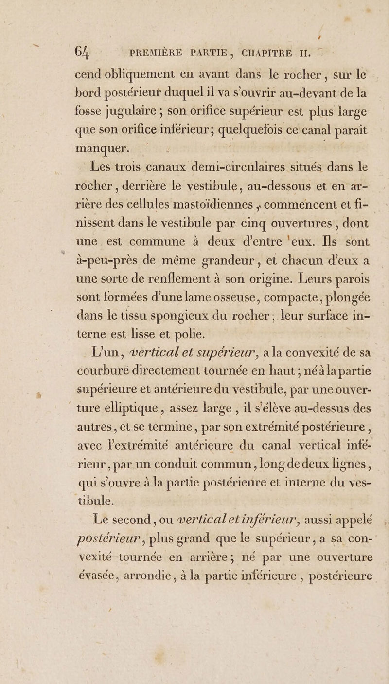 cend obliquement en avant dans le rocher, sur le bord postérieur duquel il va s'ouvrir au-devant de la fosse jugulaire ; son orifice supérieur est plus large que son orifice inférieur ; quelquefois ce canal paraît manquer. ps #4 Les trois canaux demi-circulaires situés dans le rocher , derrière le vestibule, au-dessous et en ar- rière des cellules mastoïdiennes , commencent et fi- nissent dans le vestibule par cinq ouvertures , dont une est commune à deux d’entre ‘eux. Îls sont à-peu-près de même grandeur, et chacun d’eux a une sorte de renflement à son origine. Leurs parois sont formées d’une lame osseuse, compacte, plongée dans le tissu spongieux du rocher; leur surface in- terne est lisse et polie. L'un, vertical et superieur’, a la convexité de sa courbure directement tournée en haut ; néà la partie supérieure et antérieure du vestibule, par une ouver- autres , et se termine, par son extrémité postérieure , avec l’extrémité antérieure du canal vertical infé- rieur, par.un conduit commun , long de deux lignes, qui s'ouvre à la partie postérieure et interne du ves- übule. Le second , ou vertical et inférieur’, aussi appelé postérieur, plus grand que le supérieur, a sa con- vexité tournée en arrière; né par une ouverture évasée, arrondie, à la partie inférieure , postérieure