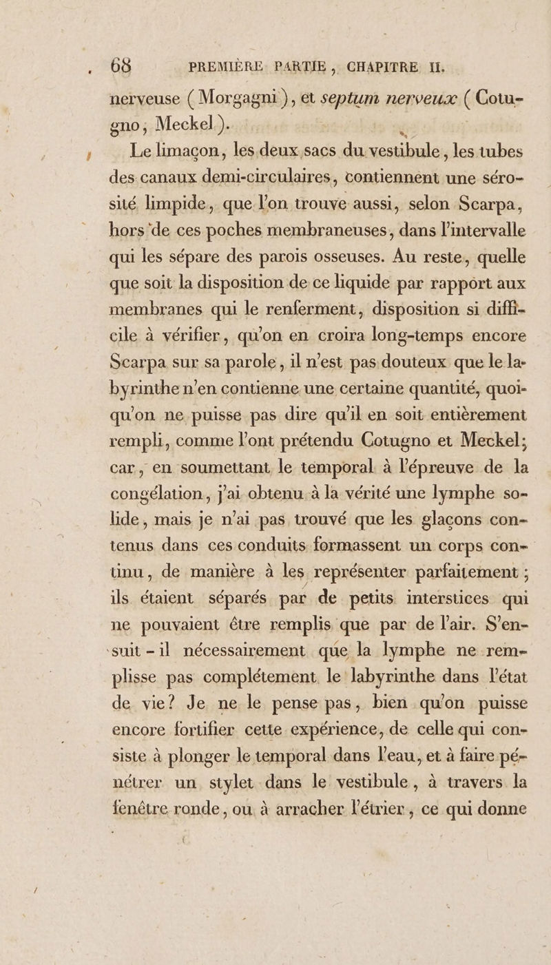 nerveuse ( Morgagni }, et septum nerveux ( Cotu- gno, Meckel.). Le limaçon, les. deux.sacs du. blé les tubes des canaux demi-circulaires, contiennent une séro- sité, limpide, que l’on trouve. aussi, selon Scarpa, hors de ces poches membraneuses, dans l'intervalle qui les sépare des parois osseuses. Au reste, quelle que soit la disposition de ce liquide par rapport aux membranes qui le renferment, disposition si diffi- cile à vérifier, qu'on en croira long-temps encore Scarpa sur sa parole, il n’est pas douteux que le la- byrinthe n’en contienne une certaine quantité, quoi- qu'on ne puisse pas dire qu'il en soit entièrement rempli, comme l'ont prétendu Cotugno et Meckel; car, en soumettant le temporal à l'épreuve de la congélation, j'ai obtenu. à la vérité une lymphe so- lide, mais je n’ai pas trouvé que les glacons con- tenus dans ces conduits formassent un corps con ünu, de manière à les représenter parfaitement ; ils étaient séparés par de petits interstices qui ne pouvaient être remplis que par de l'air. S’en- ‘suit -1l nécessairement que la lymphe ne rem- plisse pas complétement le labyrinthe dans l'état de vie? Je ne le pense pas, bien qu'on puisse encore fortifier cette expérience, de celle qui con- siste à plonger le temporal dans l'eau, et à faire pé- nétrer un stylet dans le vestibule, à travers la fenêtre ronde, ou. à arracher l'étrier, ce qui donne