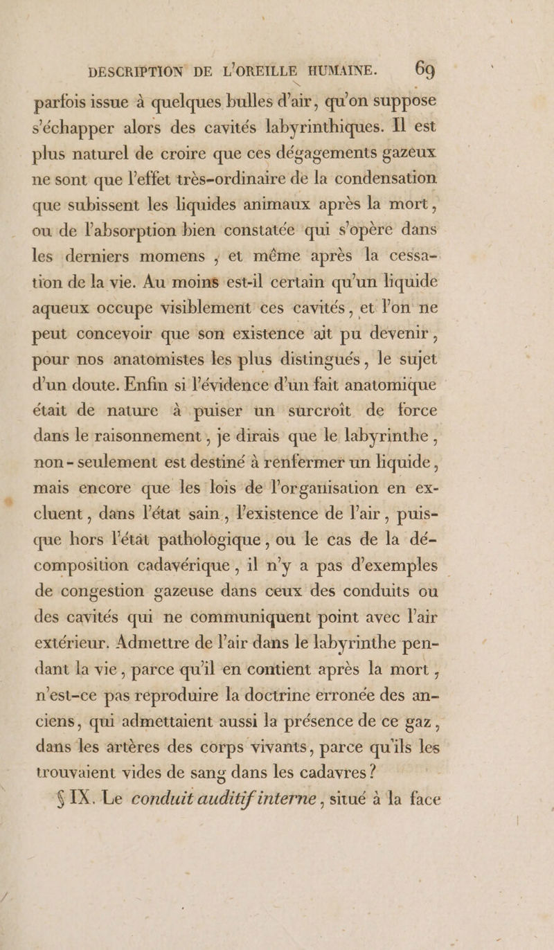 ke parfois issue à quelques bulles d'air, qu'on suppose s'échapper alors des cavités labyrinthiques. Il est plus naturel de croire que ces dégagements gazeux ne sont que l’effet très-ordinaire de la condensation que subissent les liquides animaux après la mort, ou de l'absorption bien constatée qui s'opère dans les derniers momens ; et même après la cessa- tion de la vie. Au moins est-il certain qu'un liquide aqueux occupe visiblement ces cavités, et lon ne peut concevoir que son existence ‘ait pu devenir, pour nos anatomistes les plus distingués, le sujet d’un doute. Enfin si l'évidence d’un fait anatomique était de nature à puiser un surcroit de force dans le raisonnement , je dirais que le labyrinthe, non - seulement est destiné à renfermer un liquide, mais encore que les lois de l’organisation en ex- cluent , dans l’état sain, existence de l'air, puis- que hors l'étät pathologique , ou le cas de la dé- composition cadavérique , il n'y a pas d'exemples de congestion gazeuse dans ceux des conduits ou des cavités qui ne communiquent point avec l'air extérieur. Admettre de l'air dans le labyrinthe pen- dant la vie, parce qu’il en contient après la mort, n'est-ce pas reproduire la doctrine erronée des an- ciens, qui admettaient aussi la présence de ce gaz, dans les artères des corps vivants, parce qu'ils les trouvaient vides de sang dans les cadavres ? $IX. Le conduit auditif interne , sivué à la face