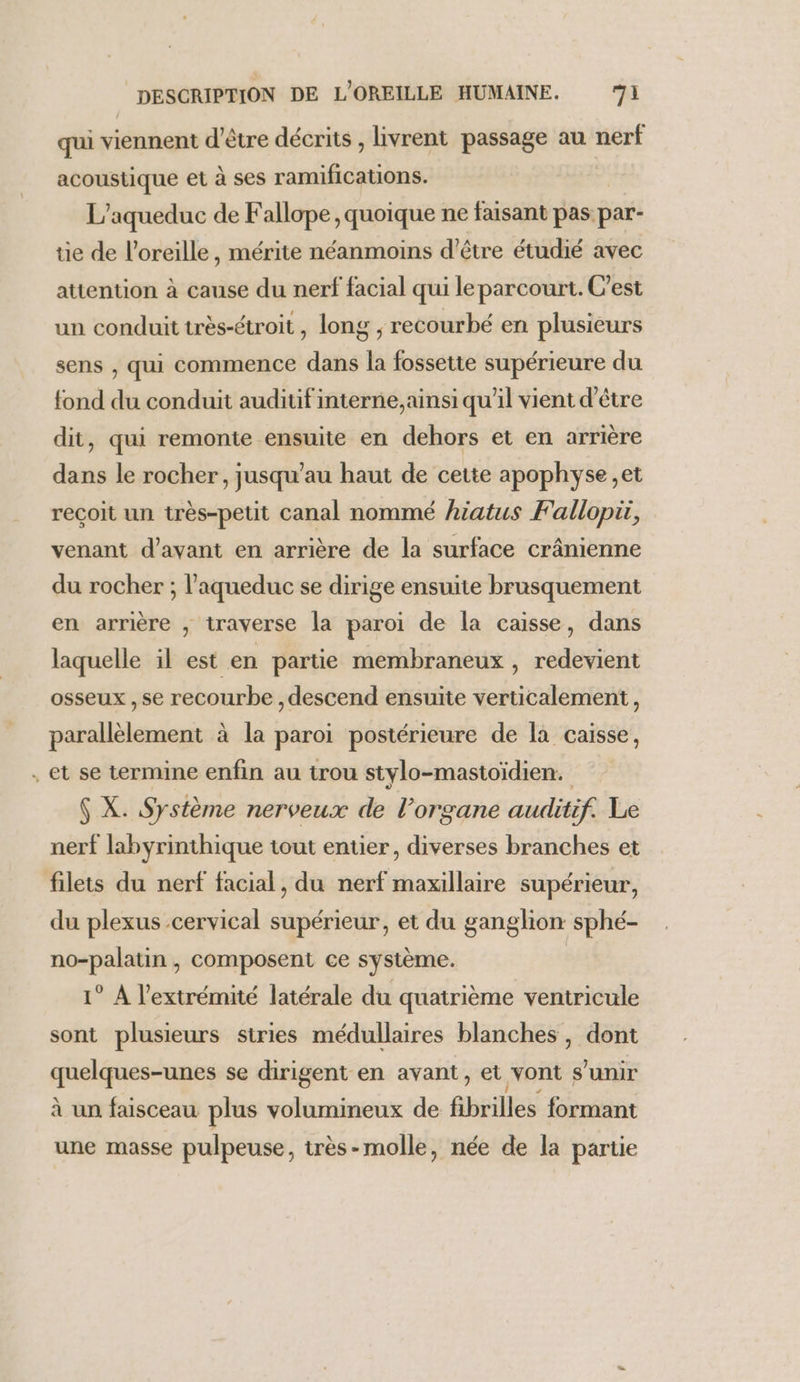 qui viennent d'être décrits , livrent passage au nerf acoustique et à ses ramifications. L’aqueduc de Fallope , quoique ne faisant pas par- tie de l'oreille, mérite néanmoins d’être étudié avec attention à cause du nerf facial qui le parcourt. C'est un conduit très-étroit, long , recourbé en plusieurs sens , qui commence dans la fossette supérieure du fond du conduit auditif interne, ainsi qu’il vient d'être dit, qui remonte ensuite en dehors et en arrière dans le rocher, jusqu’au haut de cette apophyse et reçoit un très-petit canal nommé hiatus Fallopir, venant d'avant en arrière de la surface crânienne du rocher ; l’aqueduc se dirige ensuite brusquement en arrière ; traverse la paroi de la caisse, dans laquelle il est en partie membraneux , redevient osseux , se recourbe , descend ensuite verticalement, parallèlement à la paroi postérieure de la caisse, . et se termine enfin au trou stylo-mastoidien. $ X. Système nerveux de l’organe auditif. Le nerf labyrinthique tout entier, diverses branches et filets du nerf facial, du nerf maxillaire supérieur, du plexus cervical supérieur, et du ganglion sphé- no-palatin , composent ce système. 1° À l'extrémité latérale du quatrième ventricule sont plusieurs stries médullaires blanches, dont quelques-unes se dirigent en avant, et vont s'unir à un faisceau plus volumineux de fibrilles formant une masse pulpeuse, très-molle, née de la partie