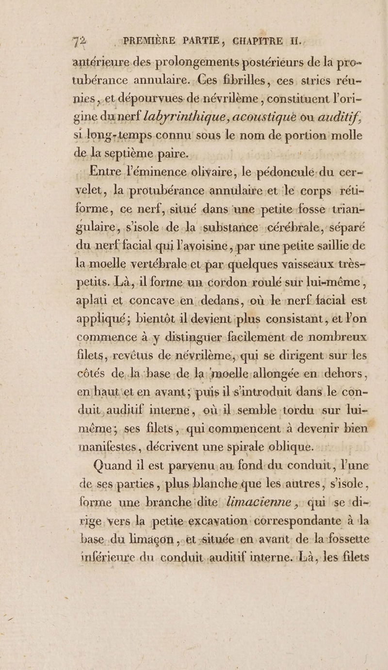 antérieure des prolongements postérieurs de la pre- tubérance annulaire. Ces fibrilles, ces. strics réu- nies et dépourvues dé névrilème , constituent l’ori- gine dunerf labyrinthique, acoustique ou auditif. si Jong-temps connu sous le nom de portion molle de la septième. paire. FT : Entre l’éminence olivaire, le pédonculé: da cer— velet, la protubérance annulaire.et le corps réu- forme, ce nerf, situé dans ‘une petite-fosse irian- gulaire, s’isole dela substance :cérébrale, séparé . du nerffacial qui l'avoisine , par une petite saillie de la moelle vertébrale.et par quelques vaisseaux très- petits. Là, il forme un cordon roulé sur lui-même, aplati et concave en dedans, ‘où le nerf facial est appliqué; bientôt il devient plus consistant, et lon commence à.y distinguer facilement de nombreux filets, revêtus de névrilème. qui se dirigent sur les côtés de,.la base de la ‘moelle:allongée en dehors, en hautiet en avant; puis il s'introduit dans le con- duit, auditif interne, oùil semble tordu sur lui- même; ses filets,. qui commencent à devenir bien manifestes, décrivent une spirale oblique. Quand il est parvenu.au fond:du condun, l'une de ses parties, plus blanche-que les:autres, s sole. forme une branche:dite limacienne , qui se :di- rige. vers la petite-excavation correspondante à Ja base..du limaçon ,-et-située en avant. de la-fossette inférienre du conduit.auditif interne. Là, les filets