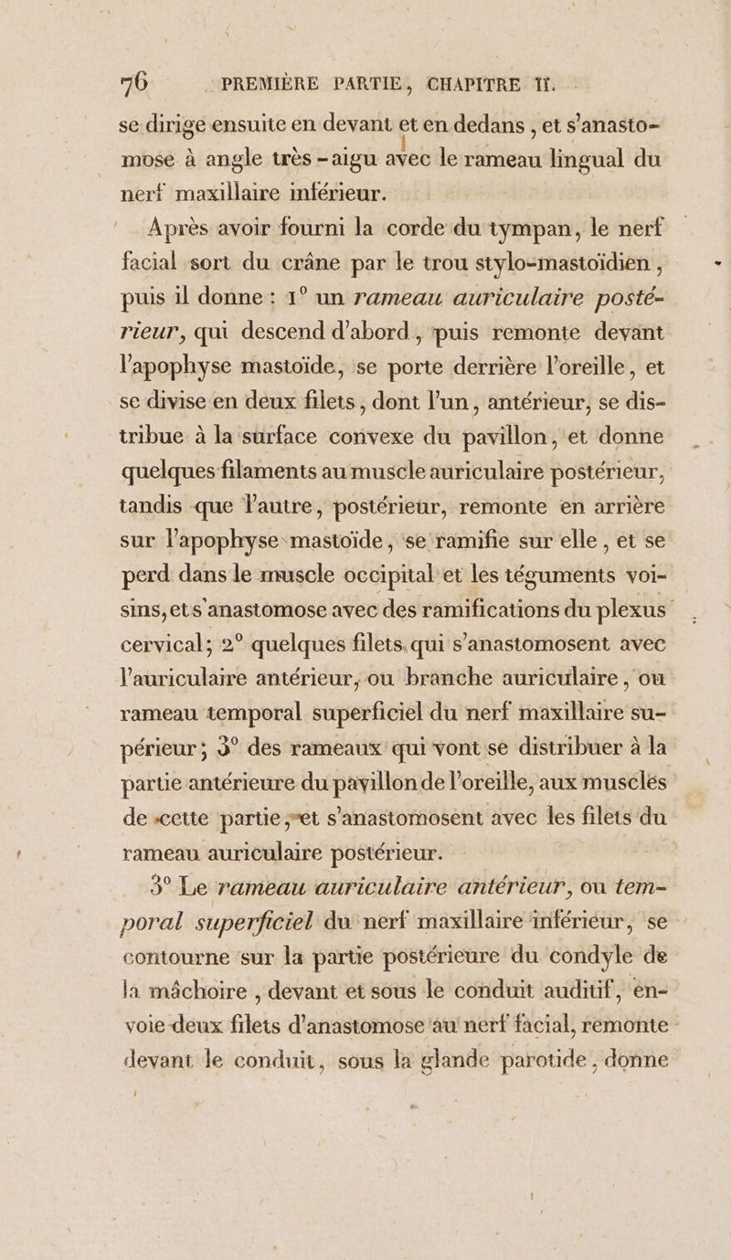 se dirige ensuite en devant et en dedans , et s’anasto- mose à angle très -aigu avec le rameau lingual du nerf maxillaire inférieur. Après avoir fourni la corde du tympan, le nerf facial sort du crâne par le trou stylo-mastoïdien , puis il donne : 41° un rameau auriculaire posté- rieur, qui descend d’abord, puis remonte devant l’apophyse mastoïde, se porte derrière l'oreille, et se divise en deux filets, dont l’un, antérieur, se dis- tribue à la surface convexe du pavillon, et donne quelques filaments au muscle auriculaire postérieur, tandis que l'autre, postérieur, remonte en arrière sur l'apophyse mastoïde, ‘se ramifie sur elle , et se perd dans le muscle occipital’et les téguments voi- sins,ets'anastomose avec des ramifications du plexus cervical; 2° quelques filets. qui s’anastomosent avec l’auriculaire antérieur, ou branche auriculaire, ou rameau temporal superficiel du nerf maxillaire su- périeur ; 3° des rameaux qui vont se distribuer à la parte antérieure du pavillon de l'oreille, aux musclés de «cette partie et s’'anastomosent avec les filets du rameau auriculaire postérieur. 3° Le rameau auriculaire antérieur, ou tem- poral superficiel du nerf maxillaire inférieur, se contourne sur la partie postérieure du condyle de la mâchoire , devant et sous le conduit auditif, en- voie deux filets d'anastomose'au' nerf facial, remonte devant le conduit, sous la glande parotide , donne
