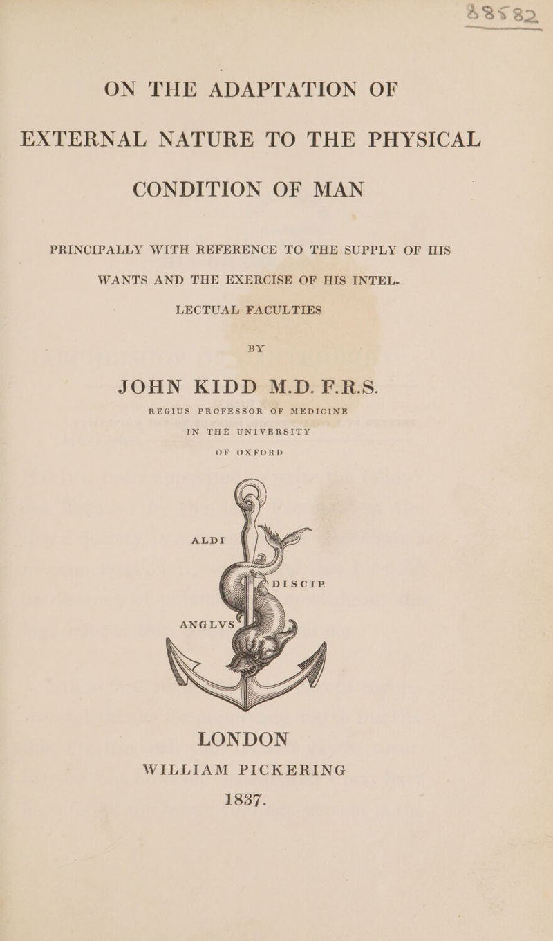 EXTERNAL NATURE TO THE PHYSICAL CONDITION OF MAN PRINCIPALLY WITH REFERENCE TO THE SUPPLY OF HIS WANTS AND THE EXERCISE OF HIS INTEL- LECTUAL FACULTIES BY JOHN KIDD M.D. F.R:S. REGIUS PROFESSOR OF MEDICINE IN THE UNIVERSITY OF OXFORD