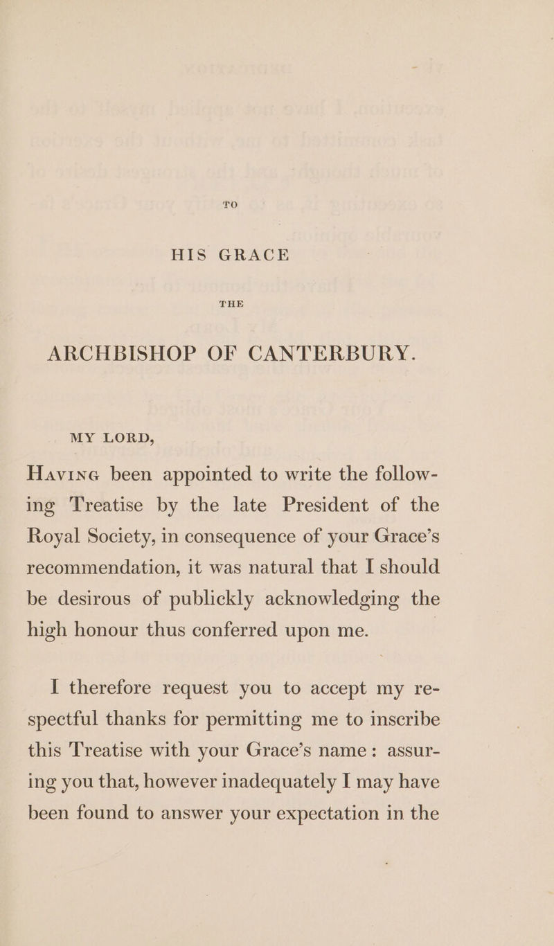 TO HIS GRACE ARCHBISHOP OF CANTERBURY. MY LORD, Havine been appointed to write the follow- ing Treatise by the late President of the Royal Society, in consequence of your Grace’s recommendation, it was natural that I should be desirous of publickly acknowledging the high honour thus conferred upon me. I therefore request you to accept my re- spectful thanks for permitting me to inscribe this Treatise with your Grace’s name: assur- ing you that, however inadequately I may have been found to answer your expectation in the