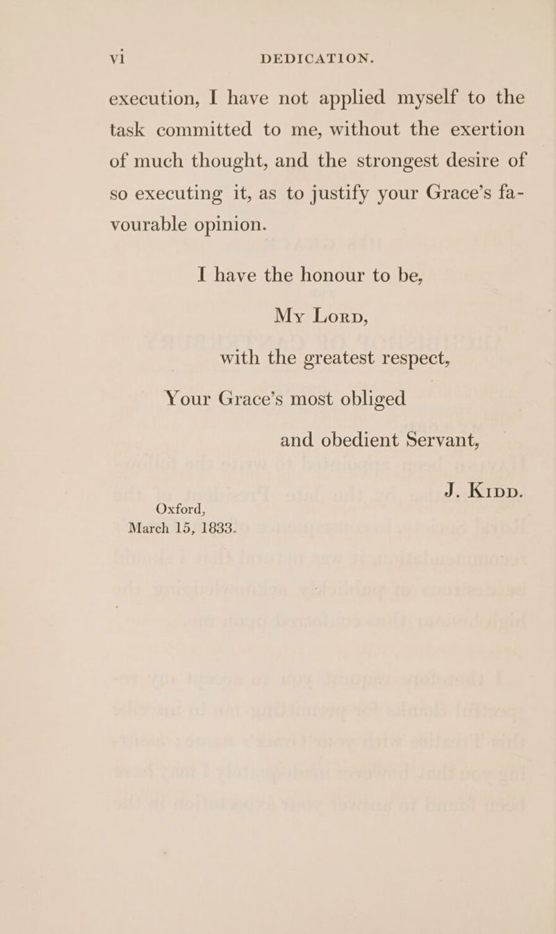 vl DEDICATION. execution, I have not applied myself to the task committed to me, without the exertion of much thought, and the strongest desire of so executing it, as to justify your Grace’s fa- vourable opinion. I have the honour to be, My Lorp, with the greatest respect, Your Grace’s most obliged and obedient Servant, J. Kipp. Oxford, March 15, 1833.